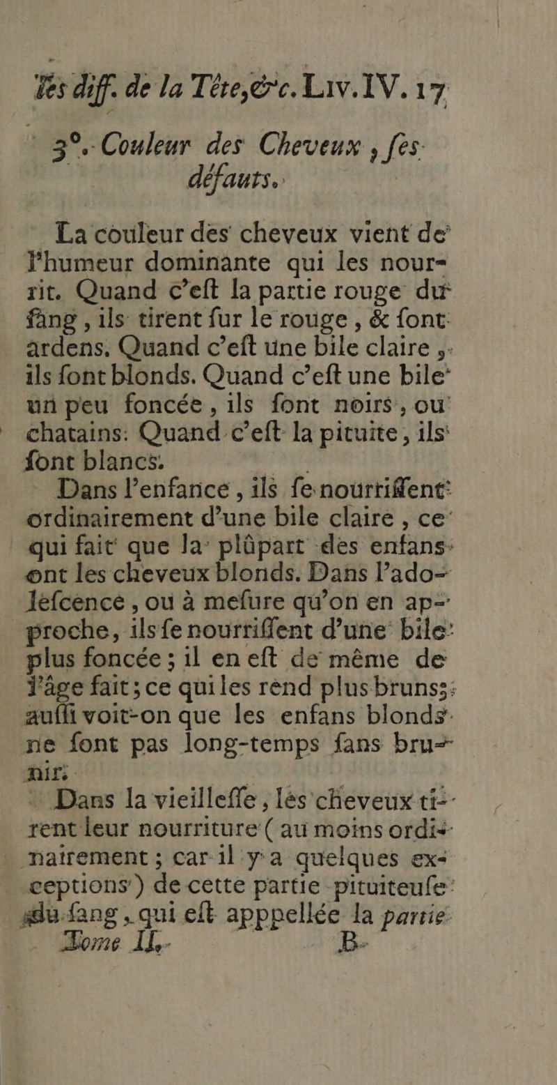 F 3°, Couleur des Cheveux , fes. défauts. | . La couleur des cheveux vient de’ Fhumeur dominante qui les nour- rit. Quand c’eft la partie rouge dif fang , ils tirent fur le rouge , &amp; font. ardens. Quand c’eft üne bile claire ;. ils font blonds. Quand c’eft une bile: un peu foncée, ils font noirs, ou chatains: Quand c’eft la pituite, ils’ font blancs. | Dans l'enfance , ils fenourtrifent: ordinairement d’une bile claire , ce: qui fait que Ja: plüpart des enfans- ont les cheveux blonds. Dans lPado- léfcence , où à mefure qu’on en ap- proche, ils fe nourriffent d’une’ bile: plus foncée ; 1l en eft de même de Tage fait; ce quiles rend plusbrunss: aufh voit-on que les enfans blonds ne font pas long-temps fans bru= EU | | + Dans la vieilleffe , lés cheveux ti: rent leur nourriture ( au moins ordis ceptions') de cette partie -pituiteufe lu. fang , qui eft apppellée la partie 4: 16 | e” 4