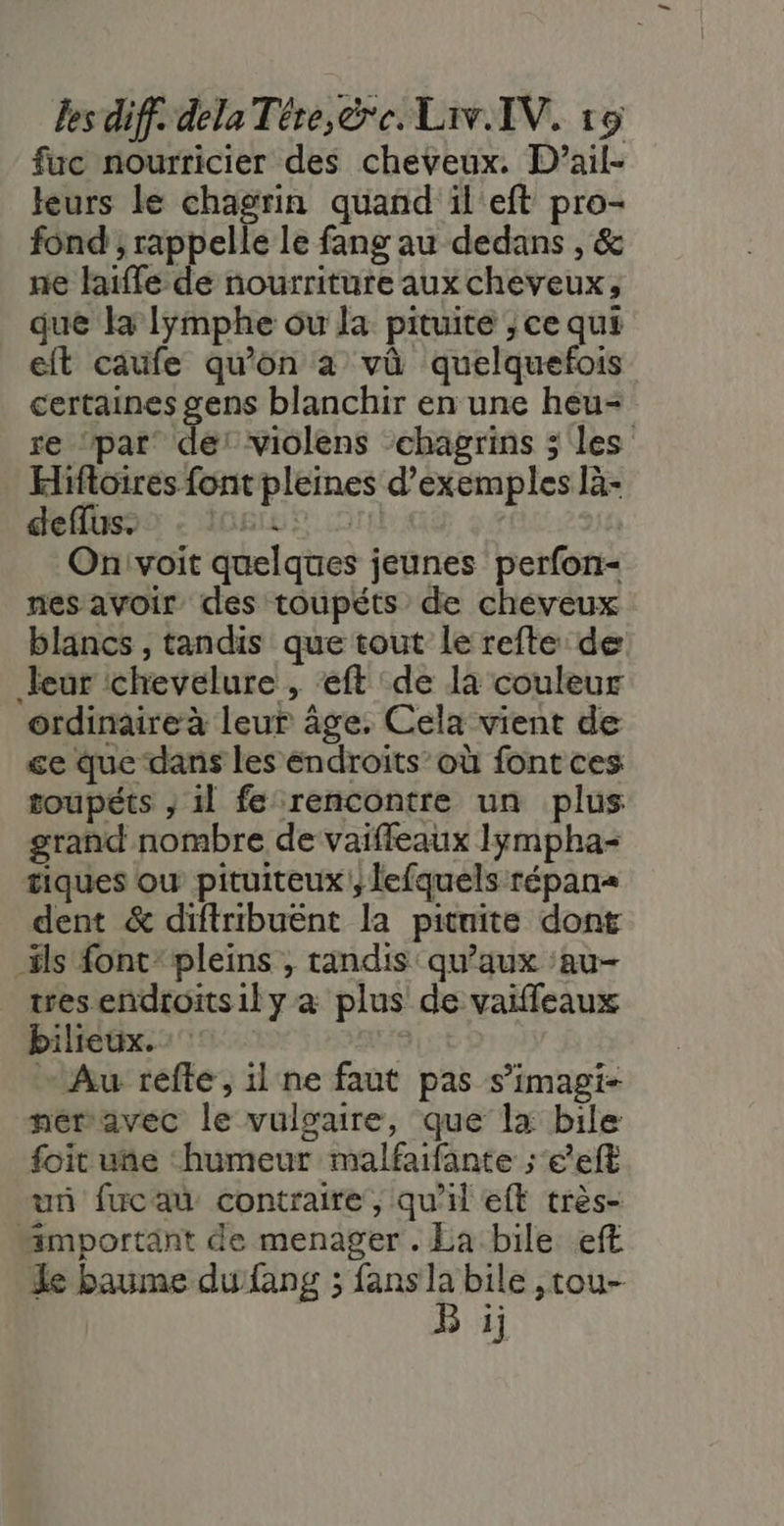 fuc nourricier des cheveux. D’ail- teurs le chagrin quand il'eft pro- fond ; rappelle le fang au dedans , &amp; ne laiffe de nourriture aux cheveux, que la lymphe ou la pituite ; ce qui eit cafe qu’on à vû quelquefois certaines gens blanchir en une heu- re ‘par de: violens ‘chagrins 5 les Hifoires font pleines d'exemples là- deflhs9o : I0giLf © Onivoit quelques jeunes perfon- nes avoir des toupéts de cheveux blancs , tandis que tout le refte de Jeur chevelure , eft de là couleur ordinaire à leur âge. Cela vient de ge que dans les endroits’où font ces toupéts ; 1l fe rencontre un plus grand nombre de vaiffeaux Iympha- tiques où pituiteux |, lefquels répan= dent &amp; diftribuënt la pituite dont ils font: pleins , tandis qu'aux :au- tres endroits1l y à plus de vaiffeaux bilieux. “Au refte, il ne faut pas s’imagi- néravec le vulgaire, que la bile: foit une “humeur malfaifante ; e*eft un fucau contraire, qu'il eft très- “important de menager. La bile. eft Le baume du fang ; fans L bile ,tou- r 1]