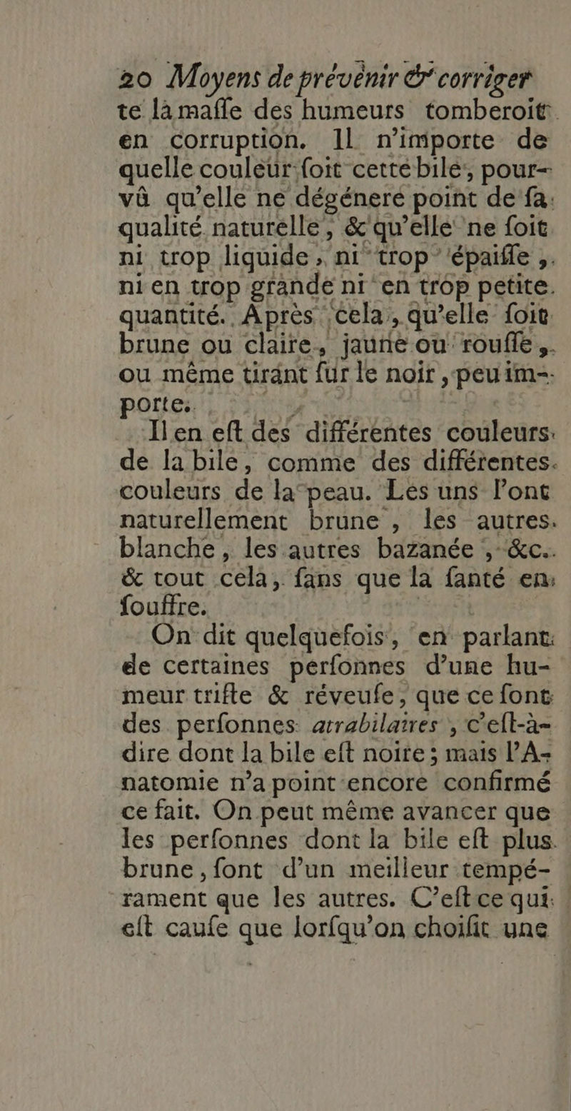 te lamafle des humeurs tomberoit en corruption. Il n'importe de quelle couleur:foit cettébile’, pour- và qu’elle ne dégéneré point de fa: qualité naturelle, &amp;'qu’ellé ne foit ni trop liquide ; ni trop épaifle ;. ni en trop grande ni en trop petite. quantité. Après cela, qu’elle foit. brune ou claire, jaune ou roufle,,. ou même tirant fur le noïr , peu im-. porieull aire Ilen eft des différentes couleurs: de la bile, comme des différentes. couleurs de la”peau. Les uns Pont naturellement brune , les autres. blanche , les autres bazanée , -&amp;c.. &amp; tout cela, fans que la fanté en: fouffre. | On dit quelquefois, en parlant: de certaines pérfonnes d’une hu- meur trifle &amp; réveufe, que ce font des perfonnes: arrabilatres , c’eft-à- dire dont la bile eft noire ; mais PA- natomie n’a point encore confirmé ce fait. On peut même avancer que les perfonnes dont la bile eft plus. brune, font d’un meilleur tempé- rament que les autres. C’eftce qui. | eft caufe que lorfqu’on choifit une