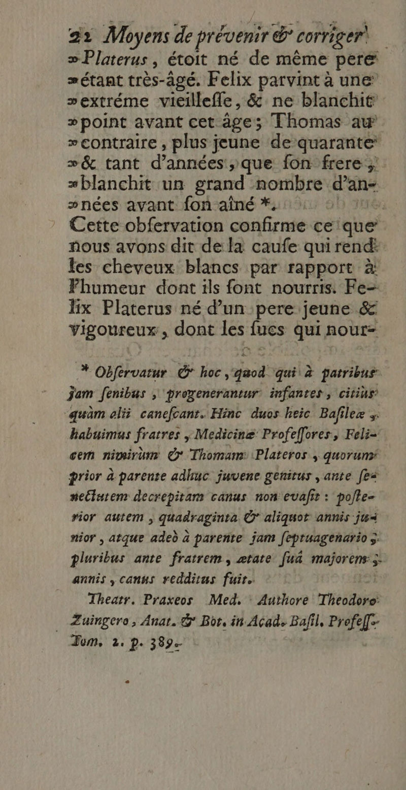 »Platerus, étoit né de même pere æétant très-âgé. Felix parvint à une sextréme vieillefle, &amp; ne blanchit »point avant cet âge; Thomas aw contraire , plus jeune de quarante: »&amp; tant d'années ,;que fon frere ;: *blanchit un grand nombre d’an- »nées avant fon aîné * D 3e. Cette obfervation confirme ce'que fous avons dit de la caufe qui rend: fes cheveux blancs par rapport à Fhumeur dont ils font nourris: Fe- lix Platerus né d’un pere jeune &amp; vigoureux, dont les fucs qui nour- * Obfervatur &amp; hoc gaod ‘qui à patribus jam fenibus ; proxenerantur infantes , citius: “quam alii canefcant. Hinc duos heic Bafilez ; habuimus fratres ; Medicinæ Profellores, Feli- cem nimirum © Thomam: Plateros | quorum prior à parente adhuc juvene genirus , ante [ei nectatem decrepitam canus non evafit : pote- rior autem ; quadraginta © aliquot annis ju nior , atque aded à parente jam fépruagenario 5. pluribus ante fratrem, ztate fuâ majorens ÿ: annis , canus redditus fuir. Theatr. Praxeos Med, Authore Theodoro: _ Zuingero, Anar. &amp; Bor, in Acad Bafil, Profel]- Fom, 2, p. 389.