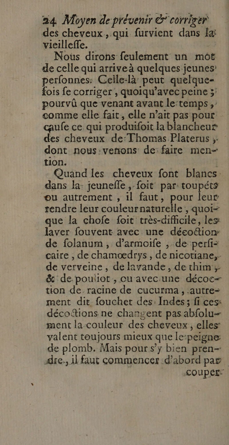 des cheveux ,.qui furvient dans x vieilleffe. Nous dirons feulement un mot de celle qui arriveà quelques jeunes’ perfonnes: Celle:là: peut quelque- fois fe corriger , quoiqu’avec peine 5; pourvû que venant avant le:temps , comme elle fait, elle n’ait pas pour caufe ce qui produifoit la blancheur des cheveux de:Thomas Platerus ;. dont nous:venons: de: faire men- tion. Quand les cheveux font blancs: dans la: jeunefle ,-foit par: toupéts ou autrement , 1l faut, pour leur rendre leur couleurnaturelle;, quoi- que la chofe foit très-aifhcile, les laver fouvent avec une déco&amp;ion de folanum, d’armoife , de perfi= caire , de chamoedrys , de nicotiane,- de verveine, de Rvande, de thim ; &amp; de.pouliot , ou avec:une décoc- tion de racine de cucurma , -autre= ment dit fouchet des: Indes; fi ces: décottions ne changent pas abfolu- ment la couleur des cheveux, elles valent toujours mieux que le:peigne de plomb. Mais pour s’y bien pren- dre. il faut commencer d’abord pag &lt;OUPÉE: