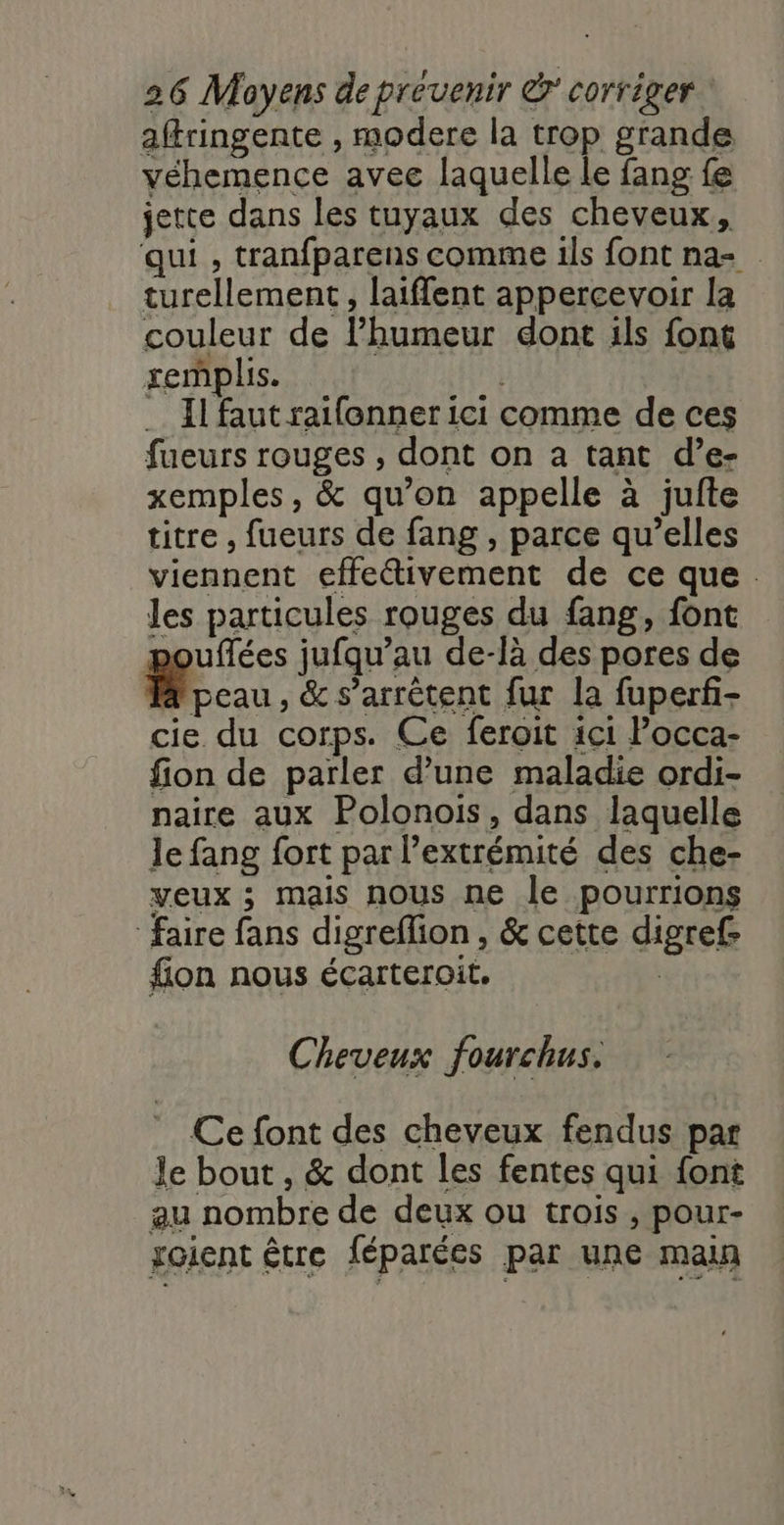 aftringente , modere la trop grande véhemence avee laquelle le fang fe jette dans les tuyaux des cheveux, qui , tranfparens comme ils font na= turellement, laiflent appercevoir la couleur de l’humeur dont ils font xemplis. … Il faut raifonner ici comme de ces fueurs rouges , dont on a tant d’e- xemples, &amp; qu’on appelle à jufte titre , fueurs de fang , parce qu’elles viennent effectivement de ce que. les particules rouges du fang, font uflées jufqu’au de-là des pores de à peau, &amp; s’arrètent fur la fuperf- cie du corps. Ce feroit ici Pocca- fion de parler d’une maladie ordi- naire aux Polonois, dans laquelle le fang fort par l’extrémité des che- veux ; mais nous ne le pourrions faire fans digreffion, &amp; cette digref- fion nous écarteroit. Cheveux fourchus. Ce font des cheveux fendus par le bout , &amp; dont les fentes qui {ont au nombre de deux ou trois, pour- soient être féparées par une main