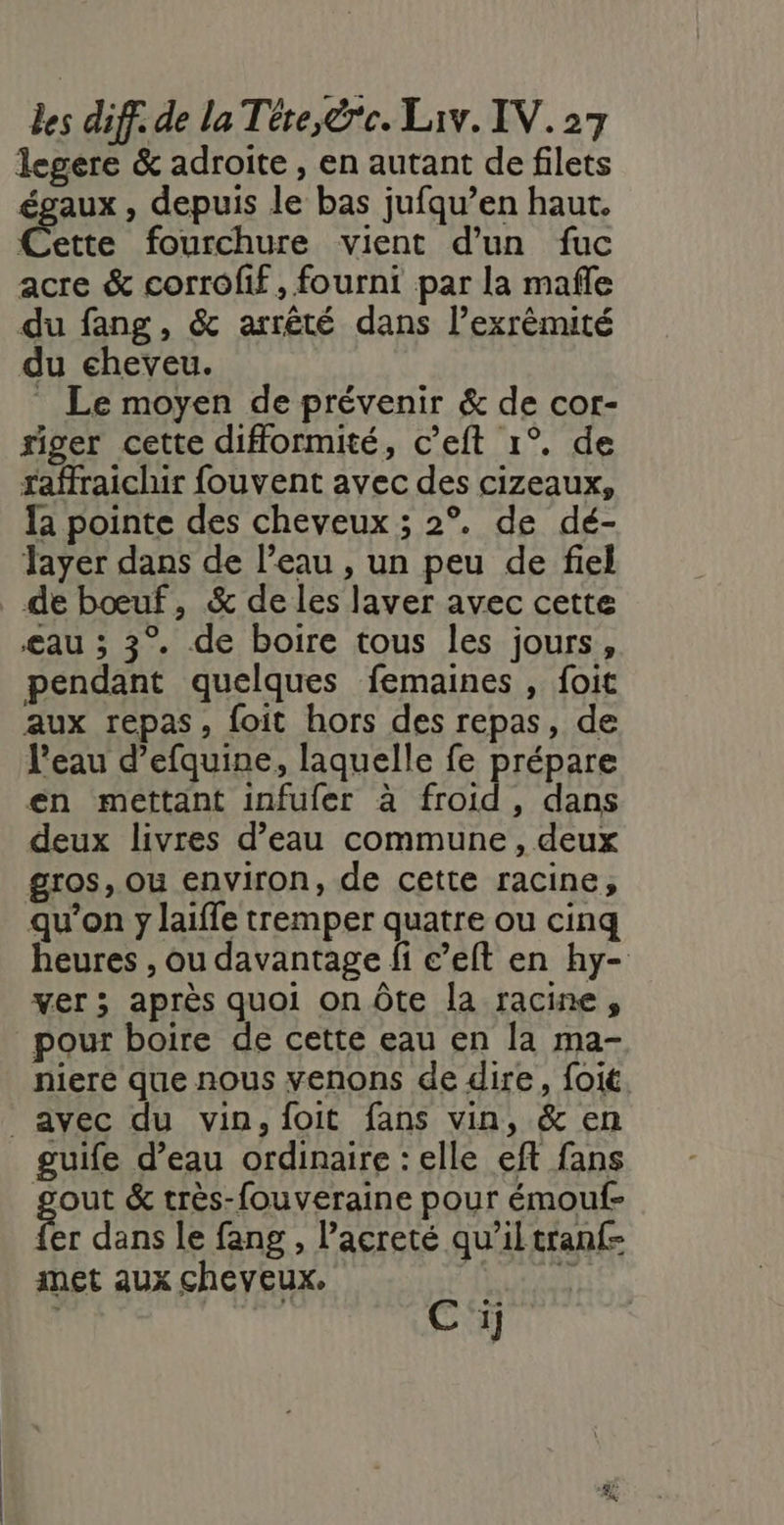 legere &amp; adroite , en autant de filets égaux , depuis le bas jufqu’en haut. Cette fourchure vient d’un fuc acre &amp; corrofif, fourni par la mafle du fang, &amp; arrêté dans l’exrêmité du cheveu. Le moyen de prévenir &amp; de cor- riger cette difformité, c’eft 1°. de raffraichir fouvent avec des cizeaux, fa pointe des cheveux ; 2°. de dé- Tayer dans de l’eau , un peu de fiel de bœuf, &amp; de les laver avec cette æau ; 3° de boire tous les jours, pendant quelques femaines , foit aux repas, foit hors des repas, de l’eau d’efquine, laquelle fe prépare én mettant infufer à froid, dans deux livres d’eau commune, deux gros, ou environ, de cette racine, qu’on y laiffe tremper quatre ou cinq heures , ou davantage fi e’elt en hy- ver ; après quoi on Ôte la racine, pour boire de cette eau en la ma- niere que nous venons de dire, foit avec du vin, foit fans vin, &amp; en guife d’eau ordinaire : elle eft fans gout &amp; très-fouveraine pour émouf- fer dans le fang , Pacreté qu’il tranf- met aux cheveux. | s Cij