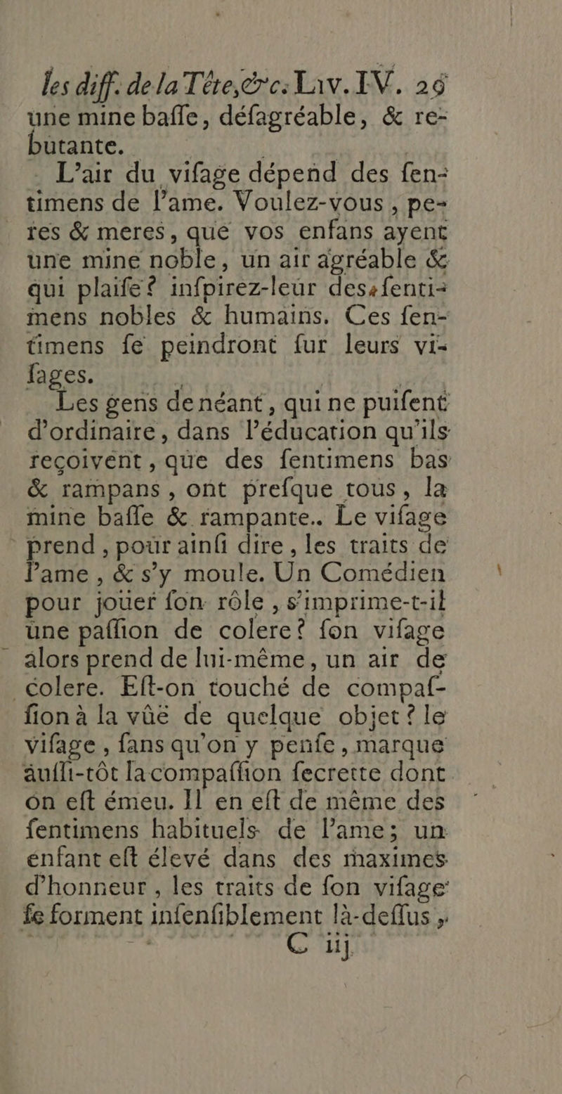 une mine baffle, défagréable, &amp; re- utante. _ | L'air du vifage dépend des fen- timens de lame. Voulez-vous , pe- res &amp; meres, que vos enfans ayent une mine noble, un air agréable &amp; qui plaife? infpirez-leur dessfenti- mens nobles &amp; humains. Ces fen- timens fe peindront fur leurs vis fages. | | À Les gens de néant, quine puifent d'ordinaire, dans l’éducation qu'ils recoivent , que des fentimens bas &amp; rampans , ont prefque tous, la mine bafle &amp; rampante.. Le vifage prend , pour ainfi dire , les traits de lame , &amp; s’y moule. Un Comédien pour jouer fon rôle , s’'imprime-t-il üne pallion de colere? fon vifage alors prend de lui-même, un air de Colere. Elft-on touché de compaf- fion à la vûe de quelque obiet? le vifage , fans qu'on y penfe, marque äufhi-tôt lacompaffon fecrette dont on eft émeu. Il en eft de même des fentimens habituels de lame; un enfant eft élevé dans des rmaximes d'honneur , les traits de fon vifage: fe forment infenfiblement là-deflus , fs ANG