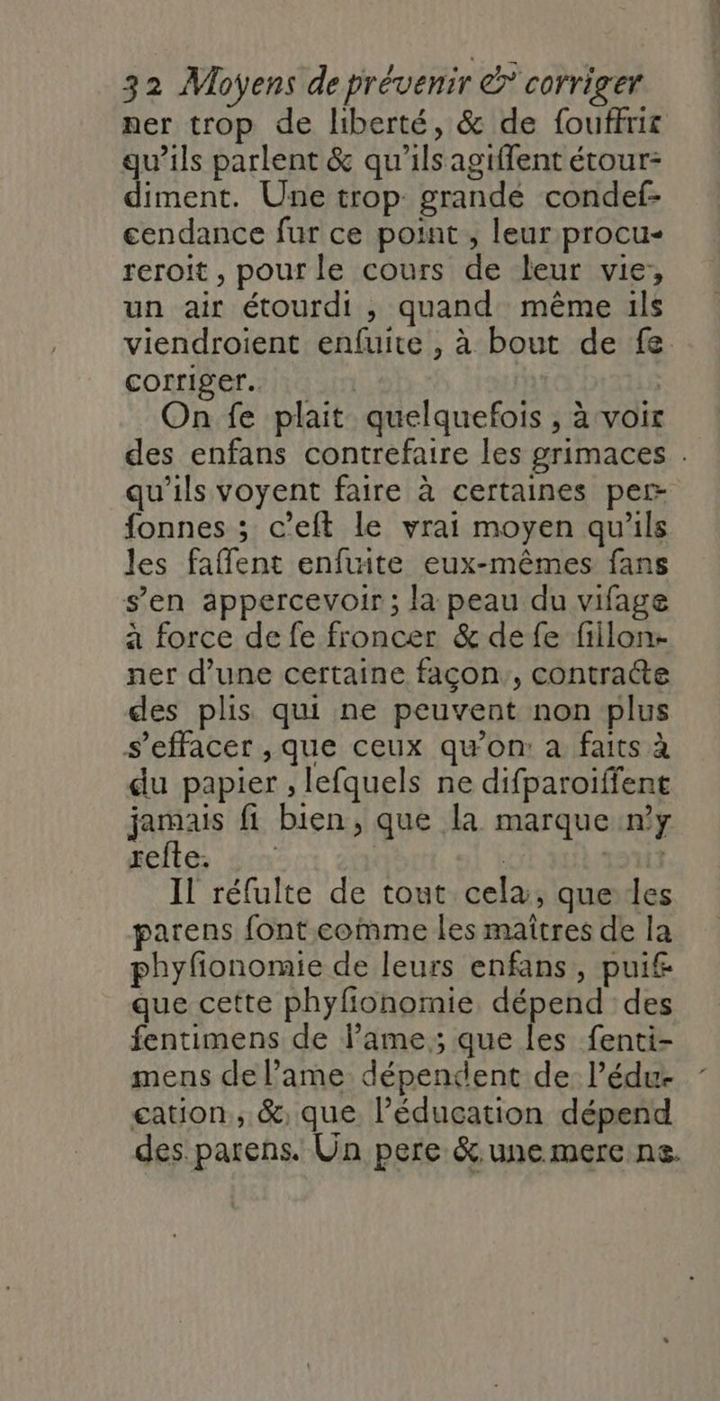 ner trop de liberté, &amp; de fouffrit qu’ils parlent &amp; qu'ils agiffent étour- diment. Une trop grande condef- cendance fur ce point , leur procu- reroit , pour le cours de leur vie, un air étourdi , quand même ils viendroient enfuite , à bout de fe corriger. | | On fe plait quelquefois, à voir des enfans contrefaire les grimaces . qu'ils voyent faire à certaines per- fonnes ; c’eft le vrai moyen qu'ils les faffent enfuite eux-mêmes fans s’en appercevoir ; la peau du vifage à force de fe froncer &amp; defe fillon- ner d’une certaine façon., contracte des plis qui ne peuvent non plus s’effacer ,que ceux qu’on: a faits à du papier , lefquels ne difparoiffent jamais fi bien, que la marque ny refte: ou Il réfulte de tout celæ, que les parens font.comme les maîtres de la phyfonomie de leurs enfans, puif que cette phyfionomie dépend des fentimens de lame; que les fenti- mens de l’ame dépendent de: lédue cation, &amp; que. l'éducation dépend des. parens. Un pere &amp;.une mere ne.