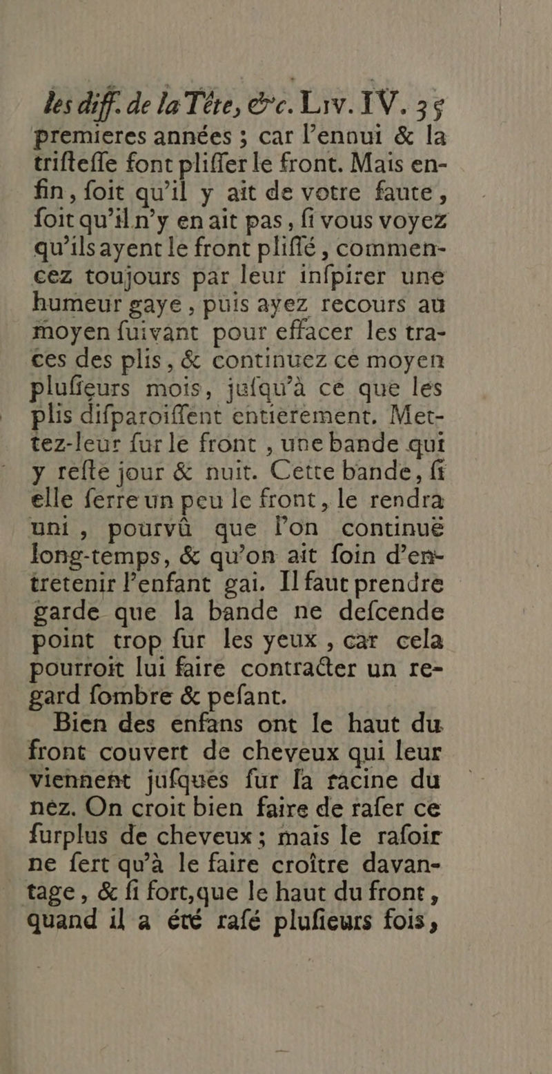 premieres années ; car l’ennui &amp; la triftefle font pliffer le front. Mais en- fin, foit qu’il y ait de votre faute, foit qu’il n’y en ait pas, fi vous voyez qu’ils ayent le front plifié, commen- cez toujours par leur infpirer une humeur gaye , puis ayez recours au moyen fuivant pour effacer les tra- ces des plis, &amp; continuez ce moyen plufieurs mois, jufqu’à ce que les plis difparoifflent entierement. Met- tez-leur fur le front , une bande qui y refte jour &amp; nuit. Cette bande, ff elle ferre un peu le front, le rendra uni, pourvû que lon continué Jong-temps, &amp; qu’on aît foin d’en- tretenir enfant gai. Il faut prendre garde que la bande ne defcende point trop fur les yeux , car cela pourroit lui faire contraéter un re- gard fombre &amp; pefant. Bien des enfans ont le haut du front couvert de cheveux qui leur Viennent jufques fur la racine du néz. On croit bien faire de rafer ce furplus de cheveux; mais le rafoir ne fert qu'à le faire croître davan- tage, &amp; fi fort,que le haut du front, quand il a été rafé plufieurs fois,