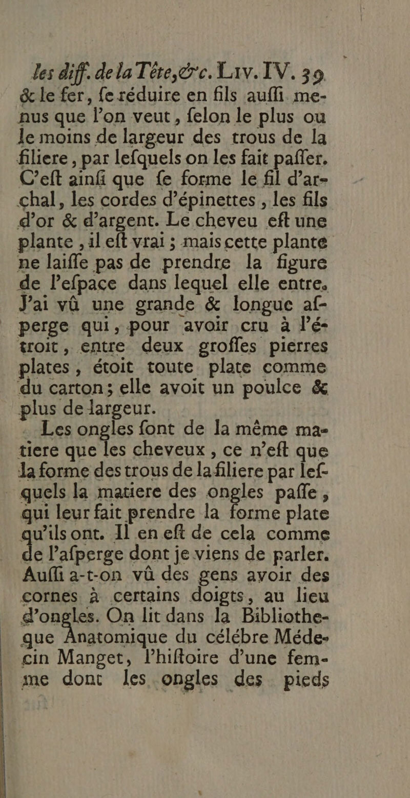 &amp; le fer, fe réduire en fils aufli me- nus que l’on veut, felon le plus ou le moins de largeur des trous de la filiere , par lefquels on les fait pañer. C’eft ainf que {e forme le fil d’ar- chal, les cordes d’épinettes , les fils d’or &amp; d’argent. Le cheveu eft une plante ,ileft vrai ; maiscette plante ne laifle pas de prendre la figure de Pefpace dans lequel elle entre. J'ai vû une grande &amp; longue af- | perge qui, pour avoir cru à l’é- troit, entre deux grofles piéerres plates, étoit toute plate comme du carton; elle avoit un poulce &amp; plus de largeur. | | . Les ongles font de la même ma- tiere que les cheveux , ce n’eft que la forme des trous de lafiliere par lef- quels la matiere des ongles pañe, qui leur fait prendre la forme plate qu'ils ont. Il en eft de cela comme de l’'afperge dont je viens de parler. Auf a-t-on vû des gens avoir des cornes. à certains doigts, au lieu d'ongles. On lit dans la Bibliothe- que Anatomique du célébre Méde- cin Manget, l’hiftoire d’une fem- me dont les ongles des pieds