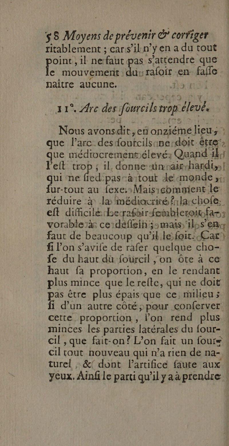 ritablement ; car:s’il.n’y en a du tout oint , il nerfaut pas s'attendre que ke . mouvement ‘dur rafoir en fafle naitre aucune. dr I 41°. Are des foureils trop élevée Nous avonsdit, en onziémé lieu, : que l'arc desdoutcilsinerdoit- être, que médiocremenpélevés Quand 4441 Pelt trop ; il. donne ünvair-hardis! qui ne RE atout de monde ;:; fur-tout au fexe::Maisicommient le : réduire à .læ médiocrité frlarcholfe. eft dificilé:berafbir fembleroit.far: vorableïàs ceidéfieih;:mais ils en faut de beaucoup qu’il.le foit: Car} fi l’on s’avife de rafer quelque cho- fe du haut dùü fourcil on Ôte à ce haut fa proportion, en le rendant plus mince que le relte, qui ne doit » pas être plus épais que ce, mileus : fi d’un autre côté pour conferver : cette proportion, l’on rend plus minces les parties latérales du four- cil ,que fait-on? L’on fait un foure. cil tout nouveau qui na rien de na- : turel , &amp;! dont Partifice faute aux yeux. Ainfle partiqu'ilyaàprendre |