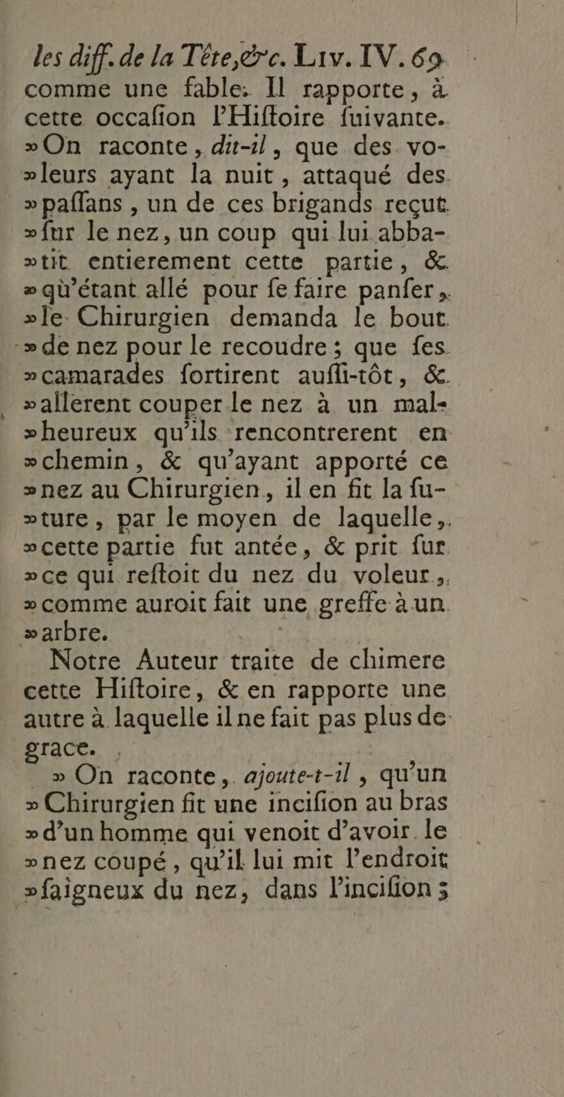 comme une fable: Il rapporte, à cette occafon l’Hiftoire fuivante. On raconte, di-1l, que des vo- leurs ayant la nuit, attaqué des. »paflans , un de ces brigands reçut »fur le nez, un coup qui lui abba- »tit entierement cette partie, &amp;. qu'étant allé pour fe faire panfer »]le. Chirurgien demanda le bout. -» de nez pour le recoudre ; que fes. »camarades fortirent aufli-tôt, &amp; »allerent couper le nez à un mal- »heureux qu'ils rencontrerent en chemin, &amp; qu'ayant apporté ce »nez au Chirurgien, il en fit la fu- »ture, par le moyen de laquelle. »çette partie fut antée, &amp; prit fur &gt;» ce qui reftoit du nez du voleur. » comme auroit fait une greffe à un. æarbre. Notre Auteur traite de chimere cette Hiftoire, &amp; en rapporte une autre à laquelle ilne fait pas plus de: grace. , » On raconte, ajoute-t-1il , qu’un » Chirurgien fit une incifion au bras &gt; d’un homme qui venoit d’avoir le »nez coupé, qu’il lui mit l’endroit »faigneux du nez, dans lincifion 3