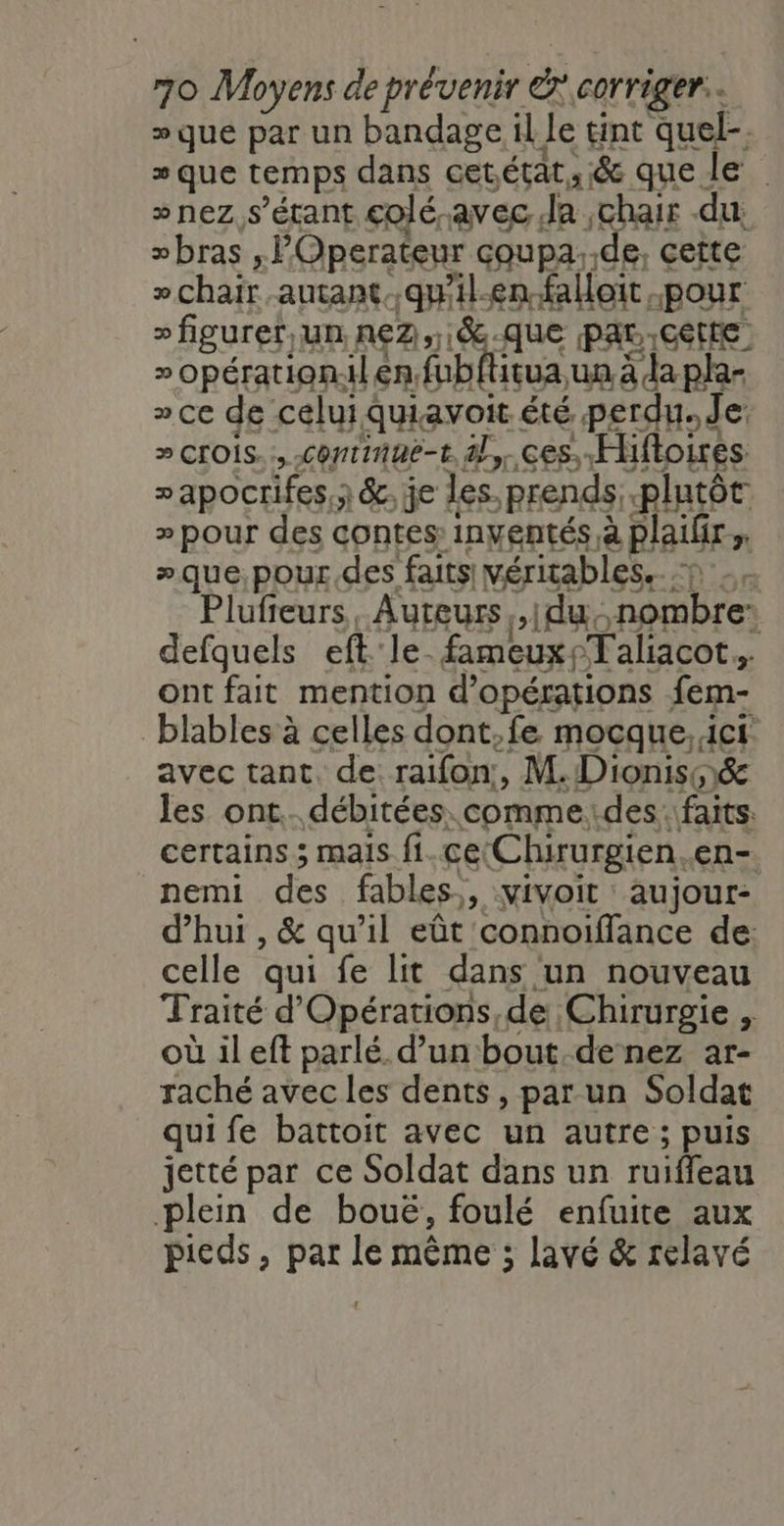 » que par un bandage il le tint quel-. » que temps dans cetétat,;&amp; que le » nez s'étant colé-avec Ja chair du »bras , P'Operateur coupa..de, cette » chair autant.qu'il.en-falloit pour »figurer,un n€e2,,.8.que par Cette » opération.il en fubflitua un à da pla- » ce de celui quiavoit été perdu. de » crois. continue-t 4l,.ces Hifloires »apocrifes.; &amp;, je les. prends plutôt » pour des contes inventés à plailir ; »que,pour des faits véritables... Plufieurs, Auteurs ,|du,,.nombre: defquels eft le fameux Taliacot. ont fait mention d'opérations fem- blables à celles dont.fe mocque,ict avec tant. de raifon:, M. Dioniss&amp; les ont. débitées. comme:des faits. certains ; mais fi.ceChirurgien.en- nemi des fables, vivoit aujour- d’hui , &amp; qu’il eût connoiffance de: celle qui fe lit dans un nouveau Traité d'Opérations,de Chirurgie , où il eft parlé. d’un bout. de nez ar- raché avec les dents, par un Soldat qui fe battoit avec un autre ; puis jetté par ce Soldat dans un ruiffeau plein de bouë, foulé enfuite aux pieds, par le même ; lavé &amp; relavé