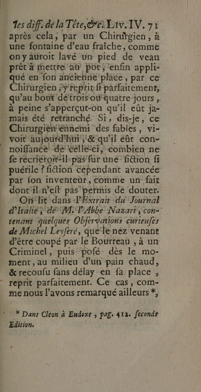 - après cela, par un Chiruüïgien, à une fontaine d’eau fraîche, comme on y auroit lavé un pied de veau prêt à mettre at pot; enfin appli- . qué en fon ancienne place, par ce Chirurgien “ÿ'repritft parfaitement, qu’au bout dé'trois oëquatre-jours , à peine s’apperçut-on qu’il eût ja- mais été retranché. Si, dis-je, ce Chirurgien'eñnemi des fables, vi- voit aujourd'hui; &amp; qu'il eût con- noiffancé dé! Célleci, combien ne fe recriérotl&lt;pas fur une ‘fi&amp;tion fi _puérile ? fi&amp;ion cépendant avancée par fon inventeur, Comme un fait dontil:n’eit pas permis de douter. _ On'lit dans PÆExtrair du Journal d'Italie} dé NL P'Abbe Nazart , con-: tenant quelqués Obfervations curieufes de Michel Leyfèré, que‘le nez venant d’être coupé par le Bourreau , à un Criminel, puis pofé dès le mo- ment,au milieu d’un pain chaud, &amp; recoufu fans délay en fa place , reprit parfaitement. Ce cas, com- me nous avons remarqué ailleurs *, * Dans Cleon à Eudoxe , pag. 412. feconde Edition.