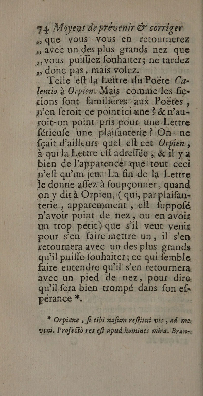 5 que vous vous en retournerez » avec un des plus grands nez que 4» vous puflez fouhaiter; ne tardez » donc pas, mais volez. Telle éft la Lettre. du Poëte Ca- lentio à Orpien: Mais commeïles fic- tions font familieres” aux Poëtes, ren feroit ce pointiciune ? &amp; n’au- roit-on'point:pris-pour. une Lettre férieufe une plaifanterie? On:ne fçait d’ailleurs quel. elt cet Orpien , à qui la Levtre eft adreffée , &amp;al ya bien de l’apparence quéitout ceci meft qu’un jeus'La fin de la Lettre le donne affez à foupçonner, quand on y dit à Orpien, (qui, par plaifans terie , apparemment , eft fuppofé n'avoir point de nez, ou en avoir un trop petit)que s'il veut venir pour s’en faire mettre un, il s’en retournera avec un des plus grands qu’il puifle fouhaiter; ce qui femble faire entendre qu'il s’en retournera avec un pied de nez, pour dire qu’il fera bien trompé dans fon ef pérance *, * Orpiane ; fi tibi nafum reflitui vis ; ad me: weni, Profeéto res ef} apud homines mira, Bran-