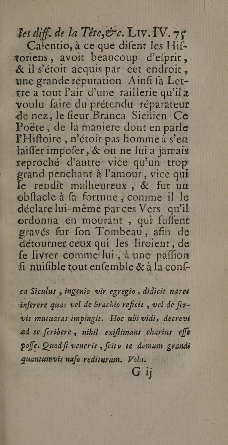 Calentio, à ce que difent les Hif- toriens, avoit beaucoup d’efprit, &amp; il s'étoit acquis par cet endroit, une grande réputauon Ainfi fa Let- tre a tout l’air d’une raillerie qu'ila voulu faire du prétendu réparateur de nez, le fieur Branca Sicilien Ce Poëte , de la maniere dont en parle PHiftoire , n’étoit pas homme à s’en Jaiffer impofer , &amp; on ne lui a jamais reproché d'autre vice qu’un trop grand penchant à l'amour, vice qui le rendit malheureux , &amp; fut un obftacle à fa fortune ; comme il le déclare lui-même par ces Vers qu’il ordonna en mourant ; qui fuffent sravés fur fon Tombeau, afin de détourner ceux qui les liroient, de fe livrer comme lui, à une paffñon fi nuifible tout enfemble &amp; à la conf- ca Siculus ; ingenio wir egregio, didicit nares inferere quas vel de brachio reficit , vel de fer- vis mutuatas impingitr. Hoc bi vidi, decrevi ad te fcribere, nihil exiflimans charius effe poffe. Quod/fi veneris , feito re domum grandi quantumvis nafo redisurum. Vol.