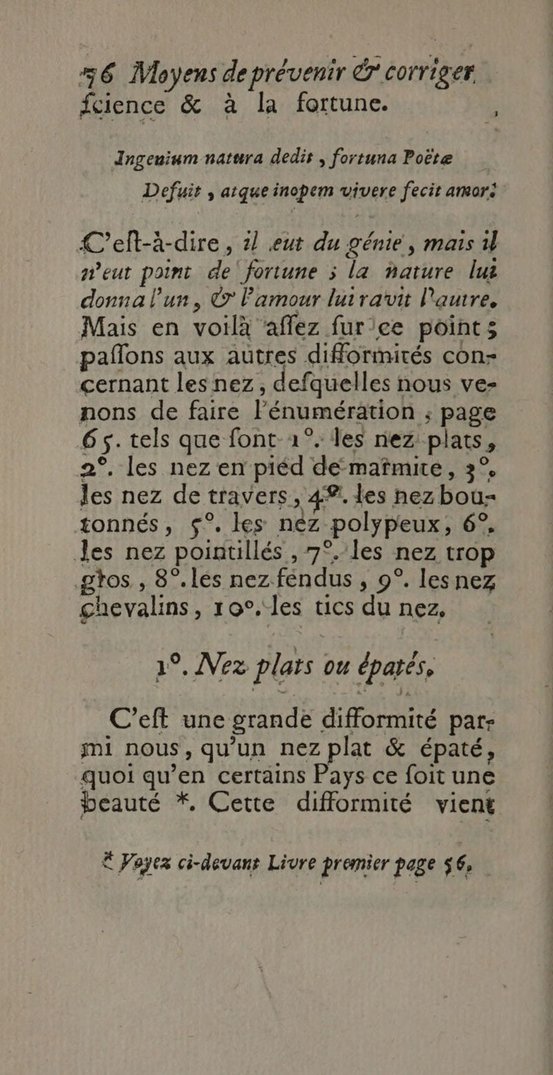 fcience &amp; à la fortune. | Ingenium natura dedir , fortuna Poëte Defuit , atque inopem vivere fecir amor: C'elt-à-dire, il eut du génie, mais il eut point de fortune ; la nature lus donna l’un, © l'amour lutrauvit Pautre, Mais en voilà affez fur'ce point; paflons aux autres diformités con- çernant les nez, defquelles nous ve- nons de faire l’énumération ; page 65. tels que font 1°. les nez plats, 2°. les nez en piéd de-mafmice, 3°, les nez de travers, 4®. les nez bou- tonnés, $°. les néz polypeux, 6°. Jes nez pointillés , 7°. les nez trop gtos , 8°.lés nez fendus , 9°. lesnez ghevalins, 10°. les tics du nez, 1°, Vez plars ou épatés, C’eft une grande difformité par- mi nous, qu'un nez plat &amp; épaté, quoi qu’en certains Pays ce foit une beauté *, Cette difformité vient