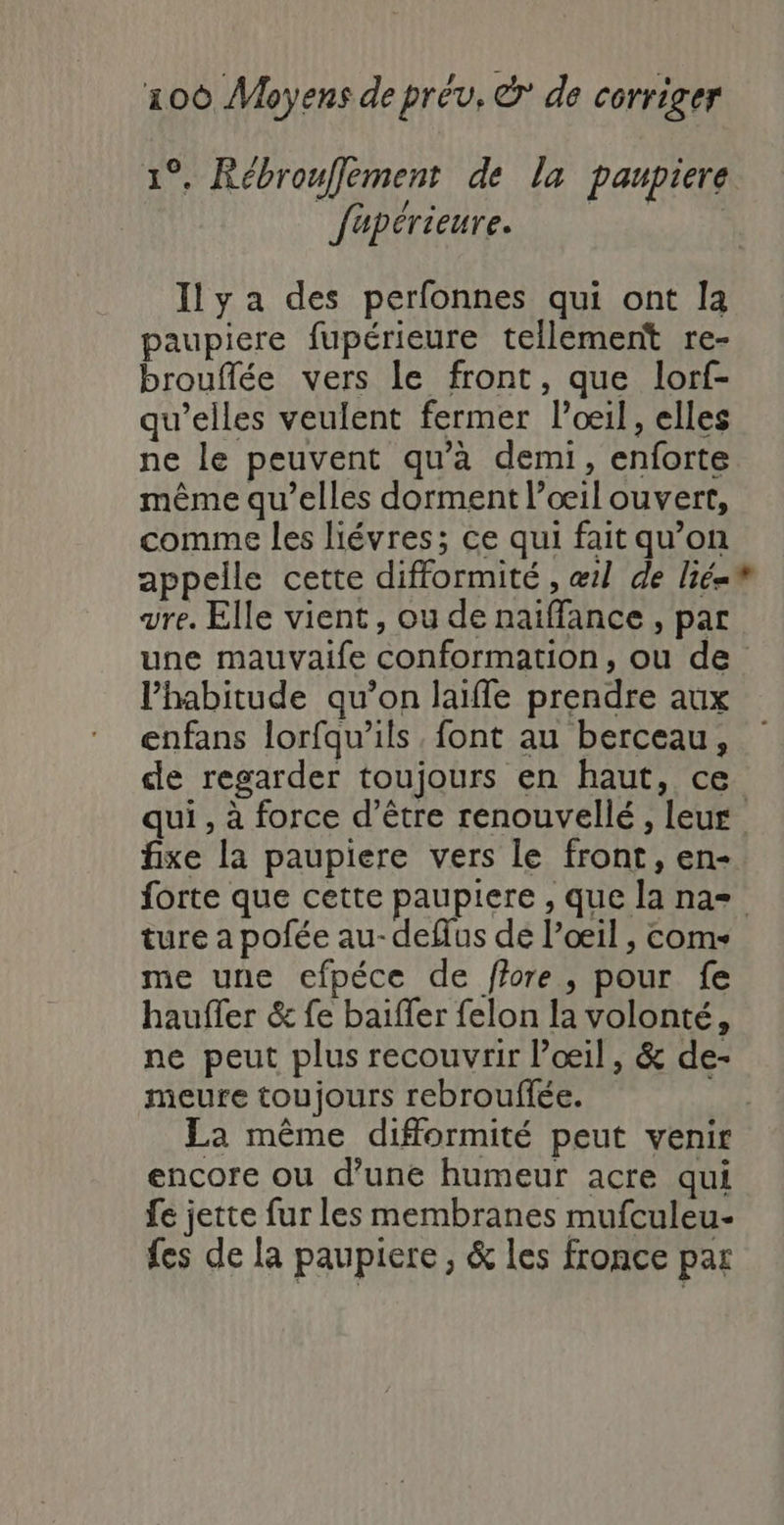 1°. Rébrouffement de la paupiere | fapérieure. Ily a des perfonnes qui ont la paupiere fupérieure tellement re- brouflée vers le front, que lorf- qu’elles veulent fermer l'oeil, elles ne le peuvent qu'à demi, enforte même qu’elles dorment l’œ1l ouvert, comme les liévres; ce qui fait qu’on appelle cette difformité , æ1l de lié=® vre. Elle vient, ou de naiffance , par une mauvaife conformation, ou de l’habitude qu’on laiffe prendre aux enfans lorfqu'ils font au berceau, de regarder toujours en haut, ce qui , à force d’être renouvellé, leur fixe la paupiere vers le front, en- forte que cette paupiere , que la na= ture a pofée au-deflus de l’œil , coms me une efpéce de ffore, pour fe hauffer &amp; fe baiffer felon la volonté, ne peut plus recouvrir l’œil, &amp; de- meure toujours rebrouffée. La même difformité peut venir encore ou d’une humeur acre qui fe jette fur les membranes mufculeu- fes de la paupiere, &amp; les fronce par