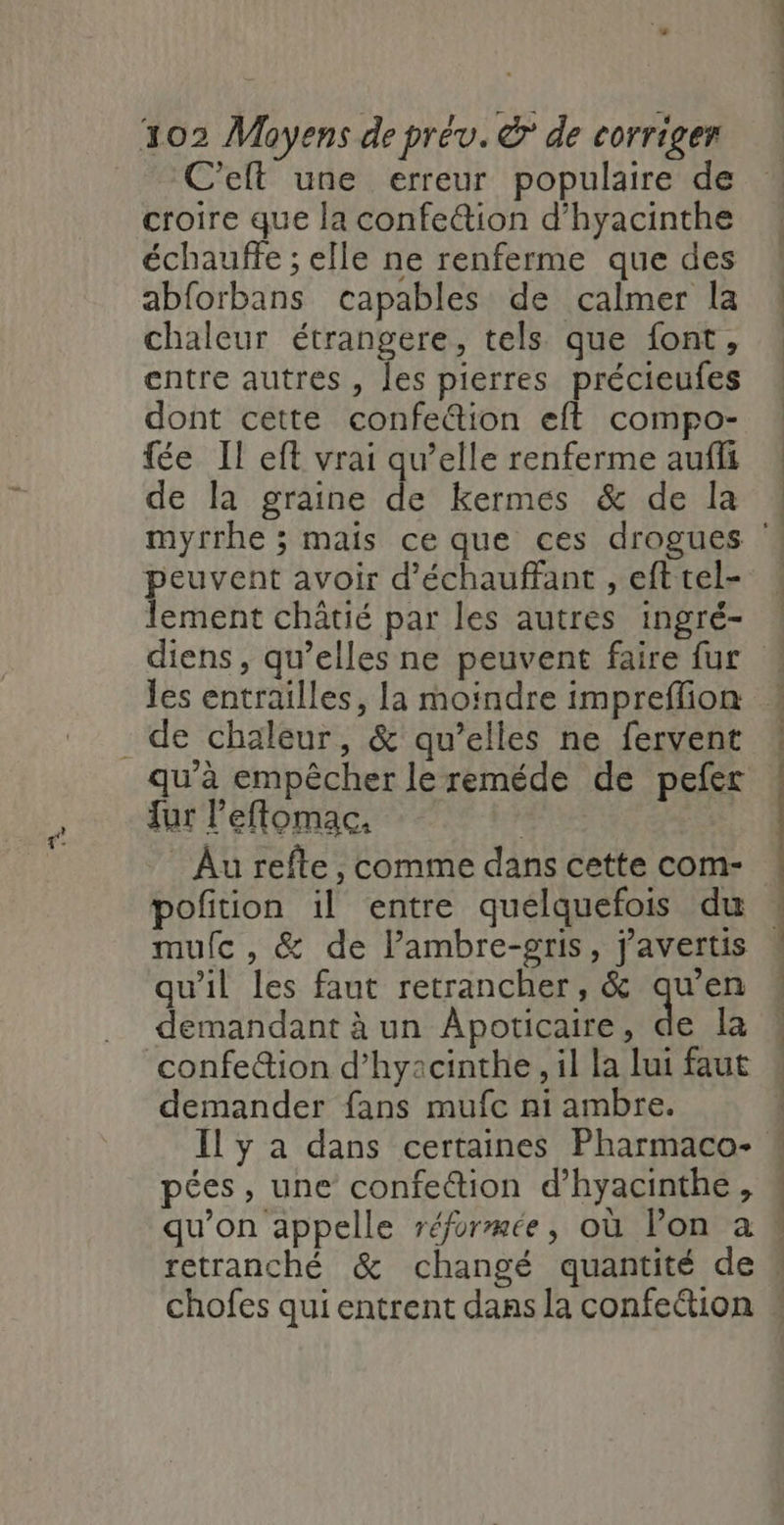 C’elt une erreur populaire de croire que la confe@ion d’hyacinthe échauffe ; elle ne renferme que des abforbans capables de calmer Îa chaleur étrangere, tels que font, entre autres, les pierres précieufes dont cette confe&amp;ion eft compo- fée II eft vrai qu’elle renferme aufis de la graine de kermes &amp; de la peuvent avoir d’échauffant , eft tel- lement châtié par les autres ingré- ten tell . de chaleur, &amp; qu’elles ne fervent qu’à empêcher le reméde de pefer fur l’eflomac. Au refte , comme dans cette com- potion il entre quelquefois du mulc , &amp; de Pambre-gris, j'avertis qu’il les faut retrancher, &amp; qu’en demandant à un Apoticaire, de la confeion d’hyacinthe , il la lui faut demander fans mufc ni ambre. Il y a dans certaines Pharmaco- pées, une confection d’hyacinthe, qu’on appelle réformée, où lon à n À - cé vetements. on dd om à