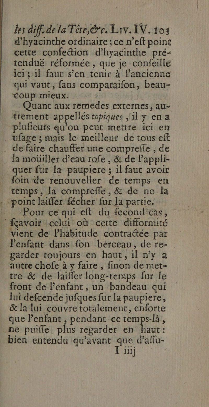 d’hyacinthe ordinaire ; ce n’eft point cette confettion d’hyacinthe pré- tenduë réformée , que je confeille ici ;:1l faut s’en tenir à l’ancienne qui vaut ; fans comparaifon, beau- Coup mieux. | Quant aux remedes externes, au- trement appellés tropiques il y ena plufieufs qu’on peut mettre ici en _“ufage ; mais le meilleur de tous eft de faire chauffer une comprefle , de la mouiller d’eau rofe , &amp; de l’appli- quer fur la paupiere ; il faut avoir foin de renouveller de temps en temps, la comprefle, &amp; de ne la , point laiffer fécher fur Ja partie. Pour ce qui eft du fecond cas, fçavoir celui où cette difformité vient de Phabitude contra@ée par l'enfant dans fon berceau, de re- garder toujours en haut, il n’y a autre chofe à y faire , finon de met- tre &amp; de laïffer long-temps fur le front de l'enfant, un bandeau qui Jui defcende jufques fur la paupiere, &amp; la lui couvre totalement, enforte que l'enfant , pendant ce temps-là, ne puifle plus regarder en haut: bien entendu qu'avant que d’aflu- APTE