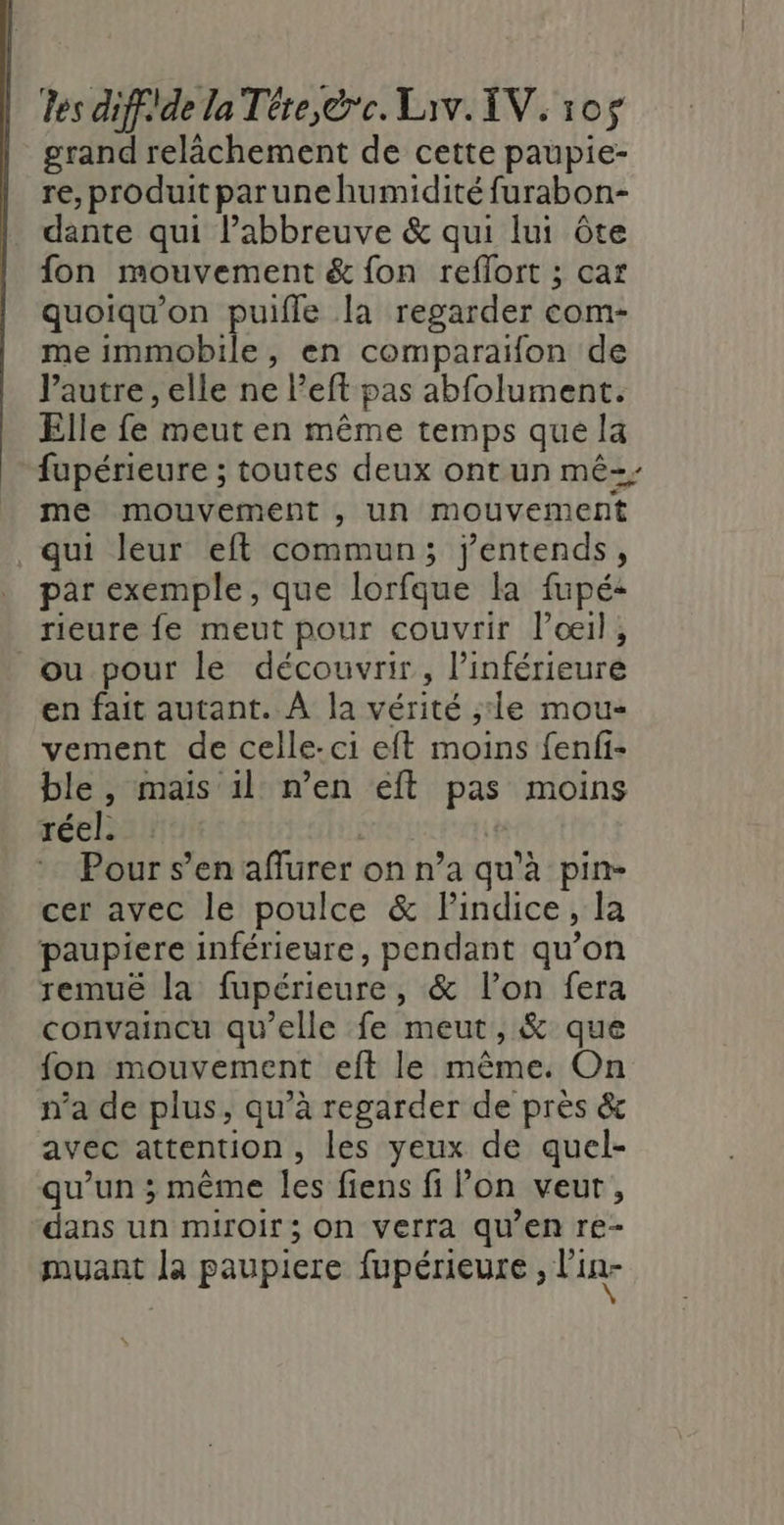 grand relâchement de cette paupie- re, produit parune humidité furabon- dante qui l’abbreuve &amp; qui lui Ôôte fon mouvement &amp; {on reflort ; car quoiqu'on puifle la regarder com- me immobile, en comparaifon de l’autre, elle ne l’eft pas abfolument. Elle fe meut en même temps que la fupérieure ; toutes deux ont un mê=; me mouvement , un mouvement qui leur eft commun; j'entends, par exemple, que lorfque la fupé- rieure {e meut pour couvrir loœil, ou pour le découvrir, l’inférieure en fait autant. À la vérité ;:le mou- vement de celle-ci eft moins fenfi- ble , mais il n’en éft pas moins réel. Pour s’en affurer on n’a qu'à pin- cer avec le poulce &amp; lindice, la paupiere inférieure, pendant qu’on remuê la fupérieure, &amp; l’on fera convaincu qu’elle fe meut, &amp; que fon mouvement eft le même. On n’a de plus, qu’à regarder de près &amp; avec attention, les yeux de quel- qu’un ; même les fiens fi lon veut, dans un miroir; On verra qu’en re- muant la paupiere fupérieure &gt; Pin