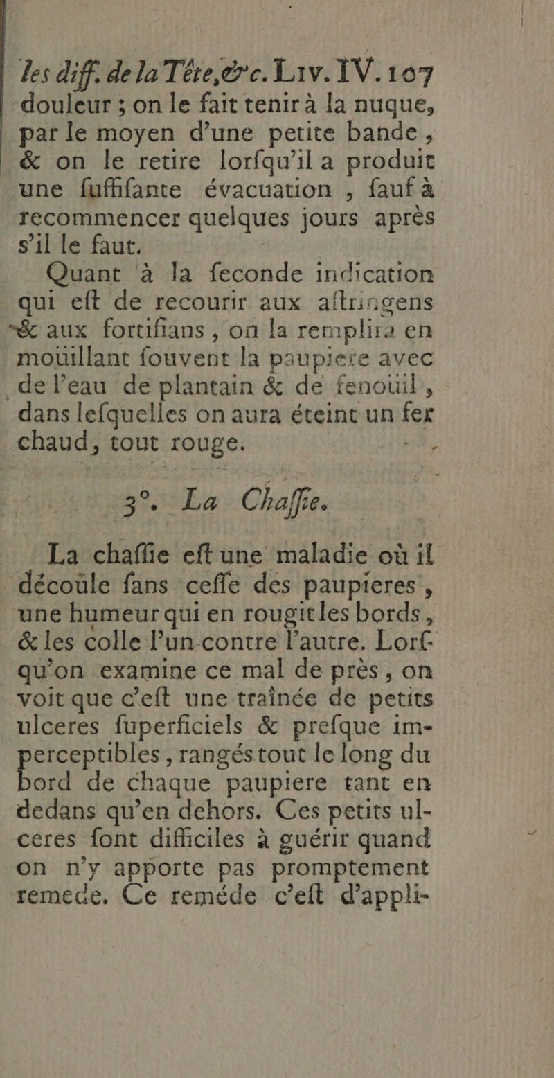 douleur ; on le fait tenir à la nuque, par le moyen d’une petite bande, _&amp; on le retire lorfqu'il a produit une fufhfante évacuation , fauf a ‘recommencer quelques jours après s’il le faut. | Quant à la feconde indication qui eft de recourir aux aftringens “&amp; aux fortifians , on la remplira 1 en mouitllant fouvent la paupiere avec de Peau de plantain &amp; de fenouil, dans lefquelles on aura éteint un fer chaud, tout rouge. ; SCANS Chaffe. La chaflie eft une maladie où il décoüle fans cefle des paupieres , une humeur qui en rougitles bords, &amp; les colle Pun-contre l’autre. Lorf. qu'on examine ce mal de près, on voit que c’eft une traînée de petits ulceres fuperficiels &amp; prefque im- perceptibles , rangés tout le long du bord de chaque paupiere tant en dedans qu’en dehors. Ces petits ul- ceres font difhciles à guérir quand on n'y apporte pas promptement remece. Ce reméde c’eit d'appli-