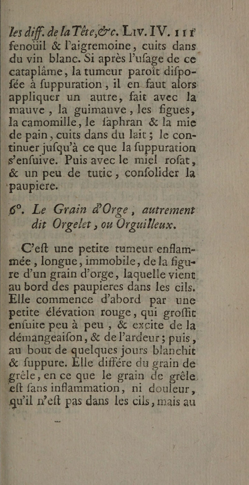 du vin blanc. Si après l’ufage de ce catapläme, la tumeur paroît difpo- fée à fuppuration , 1l en faut alors appliquer un autre, fait avec la mauve , la guimauve , les figues, la camomille, le faphran &amp; la mie de pain, cuits dans du lait; le con- tinuer jufqu’a ce que la fuppuration s’enfuive. Puis avec le miel rofat, &amp; un peu de tutic, confolider la ‘paupiere. 6°. Le Grain d'Orge, autrement dit Orgelet , ou Orguilleux. C’eft une petite tumeur enflam- mée , longue, immobile, de la fieu- re d’un grain d'orge, laquelle vient petite élévation rouge, qui groffit démangeaifon, &amp; de l’ardeur ; puis, ft fans inflammation, ni douleur, qu'il weft pas dans les cils, mais au ns