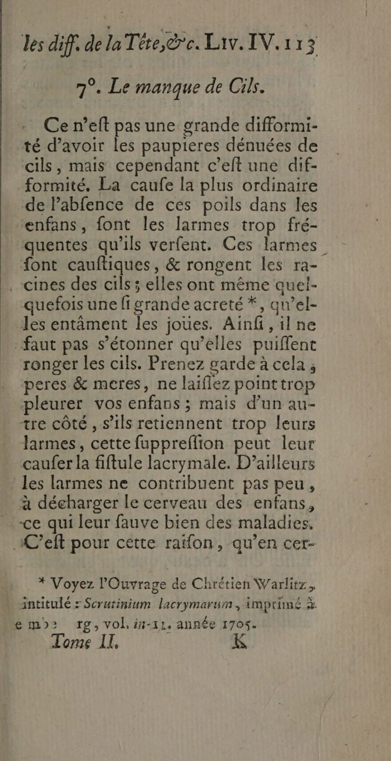 7°. Le manque de Cis. Ce n’eft pas une grande difformi- té d’avoir les paupieres dénuées de cils, mais cependant c’elt une dif- formité, La caufe la plus ordinaire de Pabfence de ces poils dans les enfans, font les larmes trop fré- quentes qu'ils verfent. Ces larmes. font cauftiques, &amp; rongent les ra- _cines des cils ; elles ont même auel- quefois une figrande acreté *, qawel- les entâment les joues. Ainf ,ilne faut pas s'étonner qu’elles puiffent ronger les cils. Prenez garde à cela ; peres &amp; meres, ne laiflez pointtrop pleurer vos enfans ; mais d’un au- tre côté , s'ils retiennent trop leurs larmes, cette fuppreflion peut leur çaufer la fiftule lacrymale. D'ailleurs les larmes ne contribuent pas peu, à décharger le cerveau des enfans, ce qui leur fauve bien des maladies, ÆC’eft pour cette rafon, qu’en cer- * Voyez lOuvrage de Chrétien Warlitz. intitulé : Scrutinium lacrymarum, imprimé à emo&gt; rpg, vol. in-11, année 1705. | : « Tome IL,