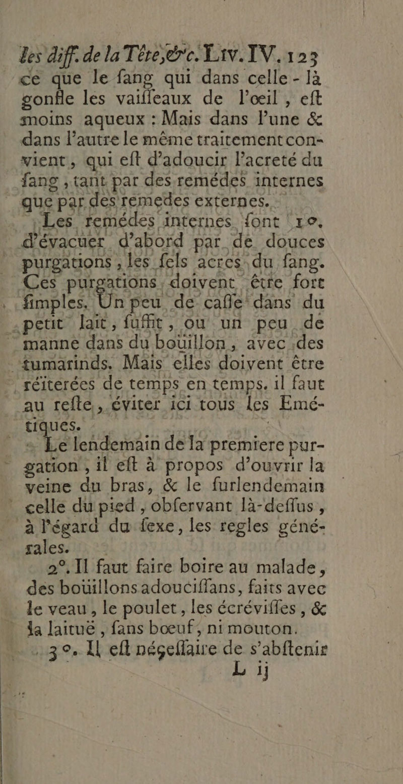 ce que le fang qui dans celle - Ia gonfle les vaifleaux de l'œil , eft moins aqueux : Mais dans lune &amp; dans l’autre le même traitementcon- vient, qui eft d’adoucir l’acreté du fang , tant par des-remédes internes que par des remedes externes. Les remédes internes font re. dévacuer d’abord par de douces purgauons , les fels acres du fang. Ces purgations, doivent être fort fimples. Ün peu, de cafle dans du petit lait, fufft, ou un peu de - manne dans du bouillon, avec des “fumarinds. Mais elles doivent être réiterées de temps en temps. il faut au trefle, éviter ici tous les Emé- tiques. * | 4e lendemain de la premiere pur- gation , il eft à propos d'ouvrir la veine du bras, &amp; le furlendemain celle du pied , obfervant là-deffus, à l'égard du fexe, les regles géné- gales. : 2°, Il faut faire boire au malade, des bouillonsadouciffans, faits avec le veau, le poulet, les écrévifles , &amp; da lairue , fans bœuf, ni mouton. 3° k ef PÉRTRRRES s’abftenie 1]