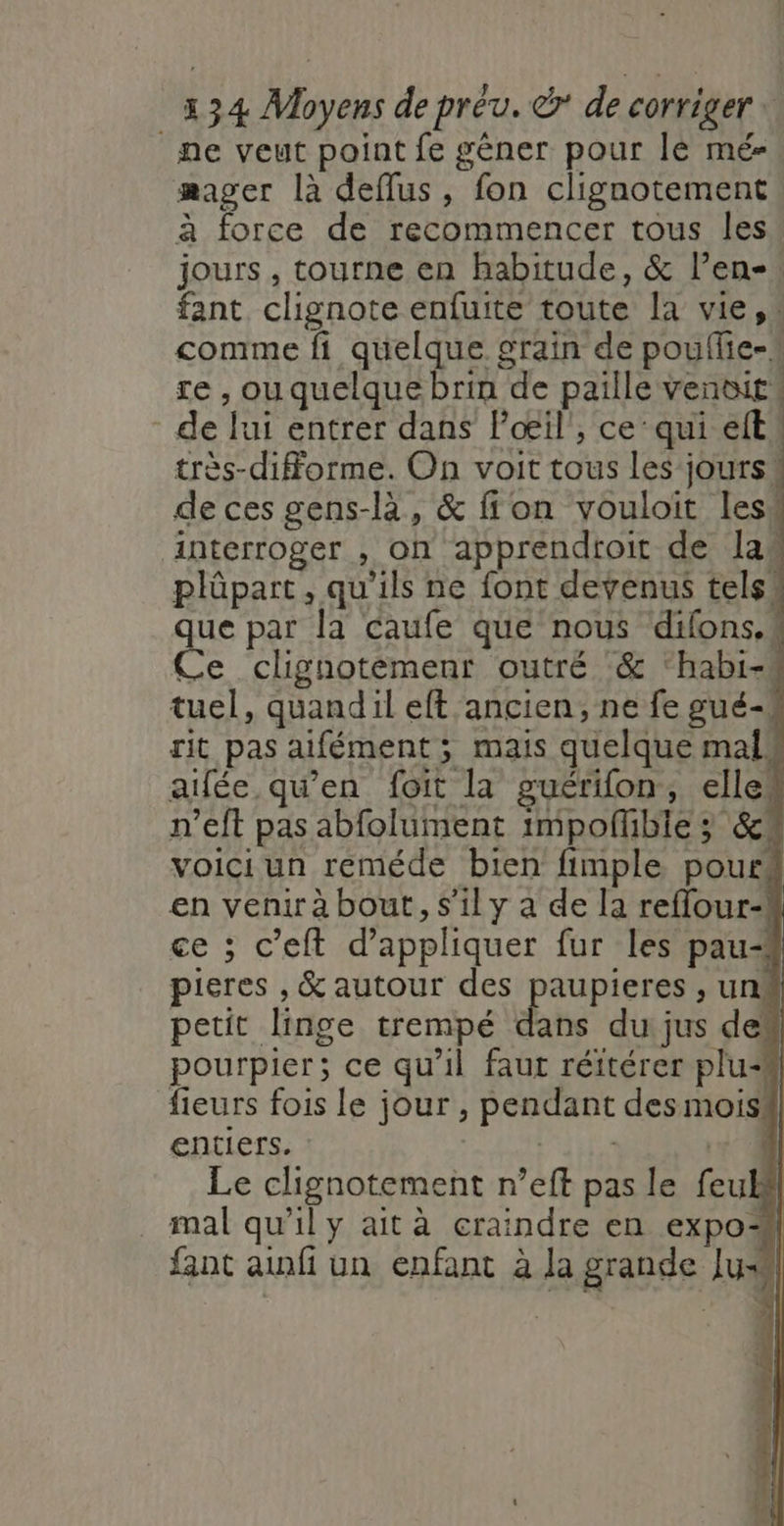 ne veut point fe gêner pour lé mé- masser là deflus, fon clignotement à force de recommencer tous les! jours , tourne en habitude, &amp; l’en- fant chignote enfuite toute la vie, … comme fi quelque grain de pouffie-# re , ou quelque brin de paille venoit® - de lui entrer dans loœæil', ce’ qui elt très-diforme. On voit tous les jours« de ces gens-là, &amp; ffon vouloit Iesw interroger , on apprendtoit de las plüpart, qu'ils ne font devenus tels! que par la caufe que nous difons.k Ce clignotèmenr outré &amp; ‘habi- tuel, quandil eft ancien, ne fe gué-4 rit pas aifément; mais quelque mal aifée qu’en foit la guérifon, ellek n’eft pas abfolument impoflübie ; &amp; voici un reméde bien fimple pouré en venir à bout, s’il y a de la reflour-! ce ; c’eft d'appliquer fur les pau pieres , &amp; autour des paupieres , un petit linge trempé dans du jus de“ pourpier; ce qu'il faut réitérer plu fieurs fois le jour , pendant des mois! entiers. RItie + 4 Le clignotement n’eft pas le feul#l mal qu'il y ait à craindre en expo fant ainfi un enfant à la grande Ju