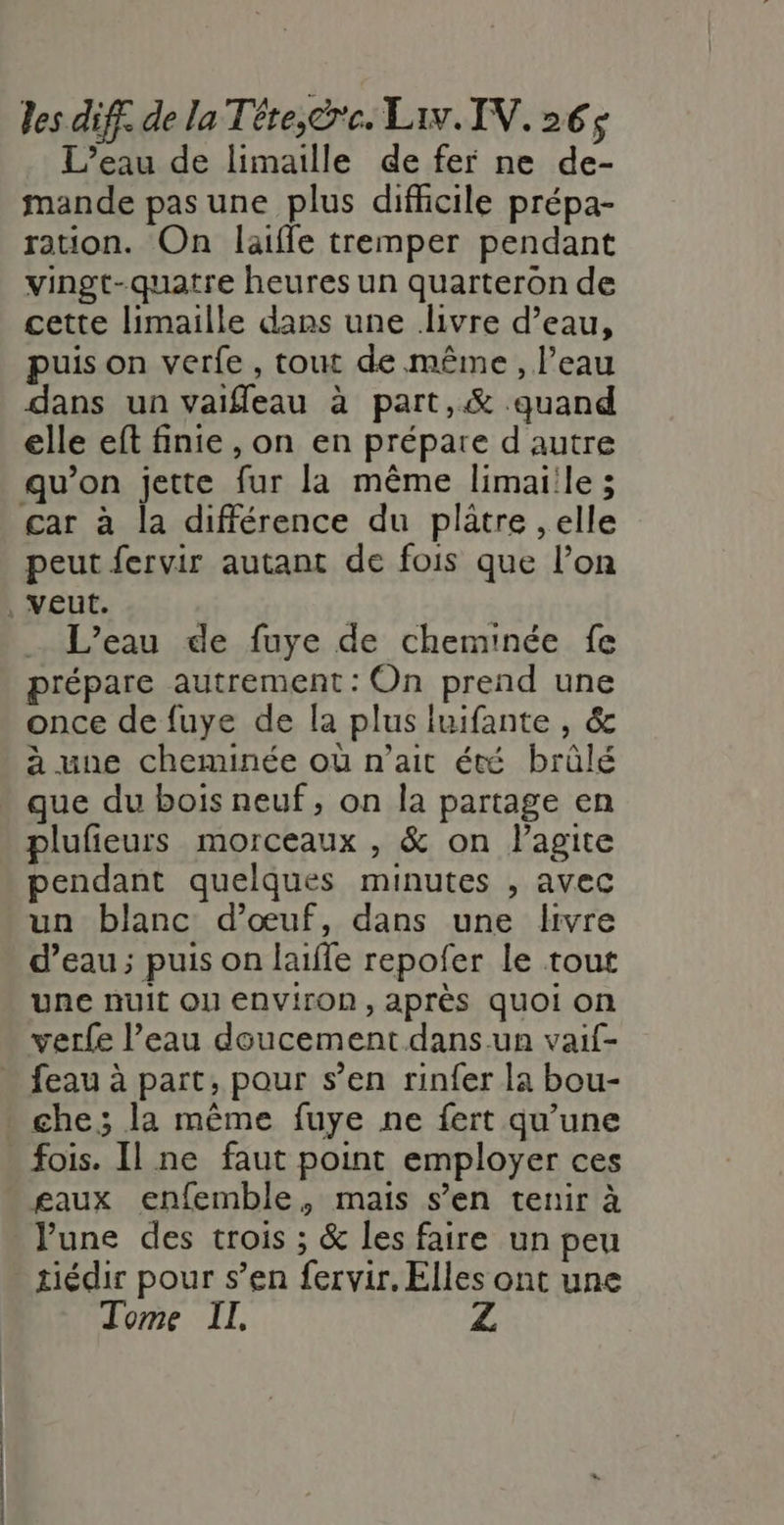 L’eau de limaille de fer ne de- mande pas une plus difficile prépa- ration. On laiffle tremper pendant vingt-quatre heures un quarteron de cette limaille dans une ivre d’eau, puis on verfe, tout de même , l’eau dans un vaifleau à part,&amp; quand elle eft finie , on en prépare d'autre qu’on jette fur la même limaiile ; car à la différence du plâtre , elle peut fervir autant de fois que l’on … L'eau de fuye de cheminée fe prépare autrement : On prend une once de fuye de la plus luifante , &amp; à une cheminée où n'ait été brûlé que du bois neuf, on la partage en plufeurs morceaux , &amp; on lagite pendant quelques minutes , avec un blanc d'œuf, dans une livre d’eau; puis on laifle repofer le tout une nuit ON ENVITON , après quoi on verfe l’eau doucement dans un vaif- feau à part, pour s’en rinfer la bou- che; la même fuye ne fert qu’une fois. Il ne faut point employer ces gaux enfemble, mais s’en tenir à June des trois ; &amp; les faire un peu tiédir pour s’en fervir, Elles ont une Tome IL,