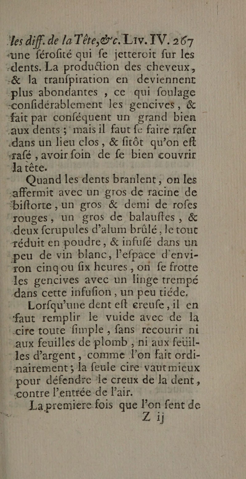 “une férofité qui fe jetteroit fur les -dents. La produétion des cheveux, -&amp; la tranfpiration en deviennent ‘plus abondantes , ce qui foulage -confidérablement les gencives, &amp; fait par conféquent un grand bien aux dents; maisil faut fe faire rafer dans un lieu clos, &amp; fitôt qu’on eft rafé ,avoirfoin de fe bien couvrir Ja tête. Quand les dents branlent , on les -affermit avec un gros de racine de biftorte , un gros &amp; demi de rofes rouges, un gros de balauftes, &amp; -deux fcrupules d’alum brûlé, le tout réduit en poudre, &amp; infufé dans un peu de vin blanc, lefpace d'envi- ron cinqgou fix heures, on fe frotte les gencives avec un linge trempé dans cette infufion , un peu tiéde. Lorfqu’une dent eft ereufe ,1l en faut remplir le vuide avec de la ‘cire toute fimple , fans recourir ni aux feuilles de plomb , ni aux feuil- ‘les d'argent, comme l’on fait ordi- nairement; la feule cire vautmieux pour défendre ‘le creux de la dent, contre l’entrée de l'air. La premiere fois que di fent de