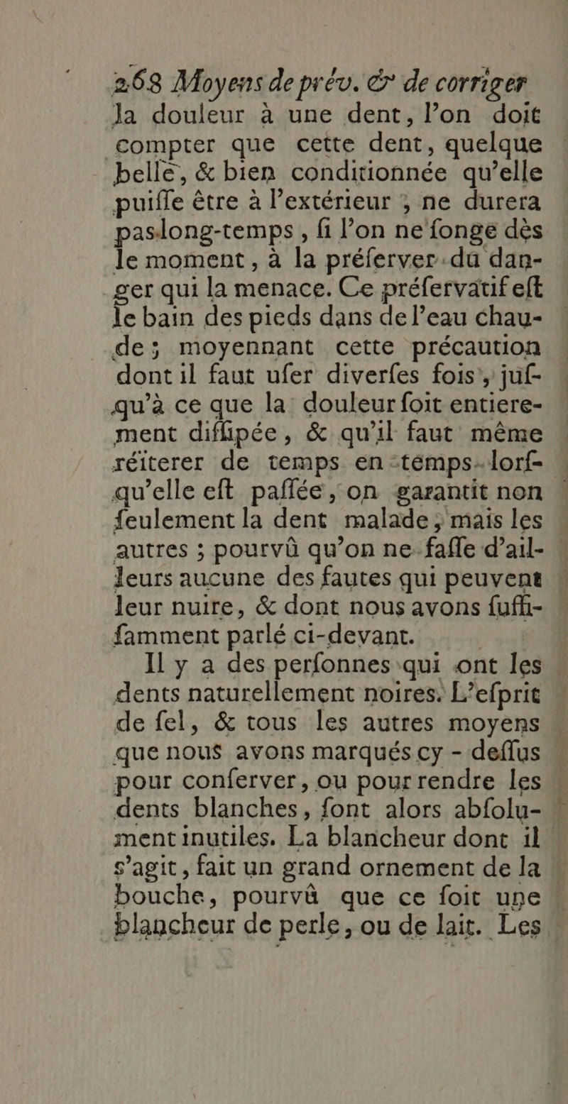 Ja douleur à une dent, l’on doit compter que cette dent, quelque belle, &amp; bien conditionnée qu’elle puifle être à l’extérieur ; ne durera paslong-temps, fi l’on ne fonge dès le moment, à la préferver.du dan- ger qui la menace. Ce préfervatif eft le bain des pieds dans de l’eau chau- de; moyennant cette précaution dont il faut ufer diverfes fois’, juf- qu’à ce que la douleur foit entiere- ment diflipée, &amp; qu'il faut même réiterer de temps en -témpslorf- qu’elle eft pañlée, on garantit non feulement la dent malade ; mais les « autres ; pourvû qu’on ne: fafle d’ail- Jeurs aucune des fautes qui peuvent Jeur nuire, &amp; dont nous avons fuffi- famment parlé ci-devant. Il y a des perfonnes qui ont les dents naturellement noires. L’efprit de fel, &amp; tous les autres moyens que nous avons marqués cy - deflus pour conferver, ou pourrendre les dents blanches, font alors abfolu- « mentinutiles. La blancheur dont il. s’agit, fait un grand ornement de la bouche, pourvû que ce foit une“ blancheur de perle, ou de lait. Les :