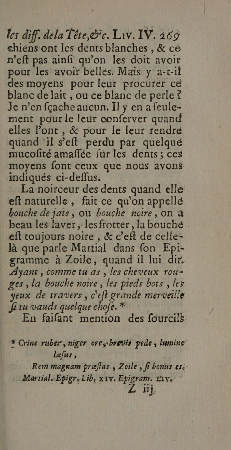 chiéns ont les dents blanches , &amp; ce n’eft pas ainfi qu’on les doit avoir pour les avoir béllés. Mais y a-t-1l des moyens pour leur procurer ce blanc de lait , ou ce blanc de perle £ Je n’en fçache aucun. Il y en a feule- ment pour le leur oonferver quand elles l’ont , &amp; pour lé leur rendre quand ‘il s’eft perdu par quelqué mucofité amañlée fur les dents; ces moyens font ceux que noùs avonÿ indiqués ci-deffus; La noirceur des dénts quand ellé eft naturelle, fait ce qu’on appellé bouche de jais, ou bouche notre, on à beau les laver , lesfrotter, la bouché eft toujours noire , &amp; c’eft de celle- là que parle Martial dans fon Epi- gramme à Zoile, quand 1l lui dir. Ayant , comme tu as, les cheveux rou- ges , la bouche notre, les pieds bots , les yeux de travers, c’efh grande merveille Ji tu vauds quelque chofe. * En faifant mention des fourcils # Crine ruber ,niger oresbrevis pede , lumine lefus , Rem magnam praflas ; Zoile , fi bonus es. Martial. Epigr, Lib, x1v. Epigram. t1v+ Z üj,