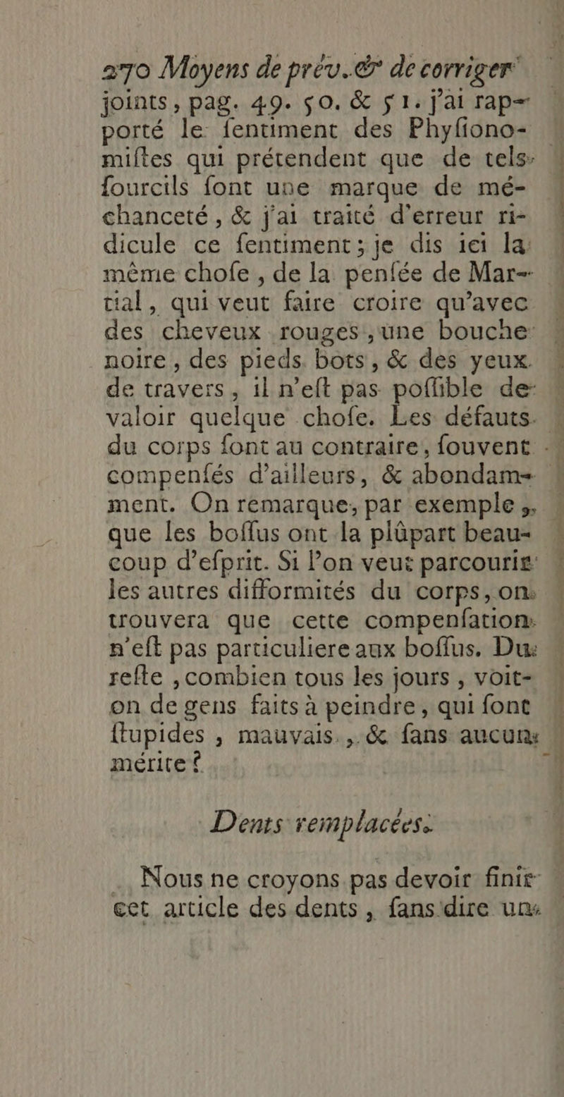 joints, pag. 49. $0. &amp; 51. j'ai rap= porté le fentiment des Phyfiono- ourcils font une marque de mé- chanceté , &amp; j'ai traité d'erreur ri- dicule ce fentiment; je dis 1ei la: mème chofe , de la penfée de Mar- jal, qui veut faire croire qu'avec des cheveux rouges',une boucae: noire , des pieds. bots, &amp; des yeux. de travers, 1l n’eft pas poflible de: è ; | ment. On remarque, par exemple ;. que les boflus ont la plûüpart beau- coup d’efprit. Si Pon veut parcouri£ les autres difformités du corps, on. trouvera que cette compenfation: n'eft pas particuliere aux boffus. Du: refte ,combien tous les jours , voit- on de gens faits à peindre, qui font mérite ® Dents remplacées. . Nous ne croyons pas devoir finir cet article des dents , fans'dire un: