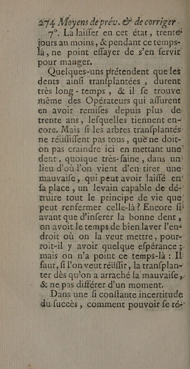 7°. la Jaiffer en cet état, trente jours au moins, &amp; pendant ce temps- k ne point eflayer de s’en fervir : pour manger. | Quelques-uns prétendent queles dents ainfi tranfplantées , durent très long - temps , &amp; 1l fe trouve: rhême des Opérateurs qui affurent # en avoir remiles depuis plus de: trente ans, lefquelles tiennent en- core. Mais fr les arbres tranfplantés: ne réüliflent pas tous, quène doit- On pas craindre ici en mettant une’. dent, quoique très-faine , dans un: lieu d’où lon vient d’en-tirer une: « mauvaife , qui peut avoir laiflé en: « fa place , un levain capable de dé:  truire tout le principe de vie que! peut renfermer celle-là? Encore fi avant que d’inferer la bonne dent, on avoit le tempsde bienlaver lens droit où on la veut mettre, pour- roit-il y avoir quelque efpérance 3: mais on n’a point ce temps-là : IL faut, fi Ponveut réüflir, la tranfplan= ter dès qu’on a arraché la mauvaife,… &amp; ne pas différer d’un moment. Dans une fi conftante incertitude du-fuccès , comment pouvoir fe ré