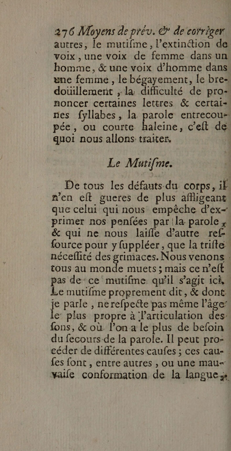 autres, le mutifme, l’extinétion de voix ,une voix de femme dansun homme, &amp; une voix d'homme dans une femme , le bégayement, le bre- douillemenit ,; la difficulté de pro- noncer certaines lettres &amp; certai- nes fyllabes, la parole entrecou-: pée, ou courte. haleine, c’eft de quoi nous allons traiter, Le Mutifme. De tous les défauts du corps, if n'en elt gueres de plus afigeant que celui qui nous empêche d’ex- primer nos penfées par la parole ;. &amp; qui ne nous laifle d’autre ref- fource pour y fuppléer, que la trifte néceflité des grimaces. Nous venons : tous au monde muets ; mais ce n’eft pas de‘ce mutifme qu'il s’agit ici, Le mutifme proprement dit, &amp; dont. je parle , ne refpecte pas mème l’âge: le’ plus propre à l’articulation des fons, &amp; où l’on a le plus de befoin du fecours-de la parole. Il peut pro- céder de différentes caufes ; ces cau- : fes font , entre autres , ou une mau- vaife conformation de la langues