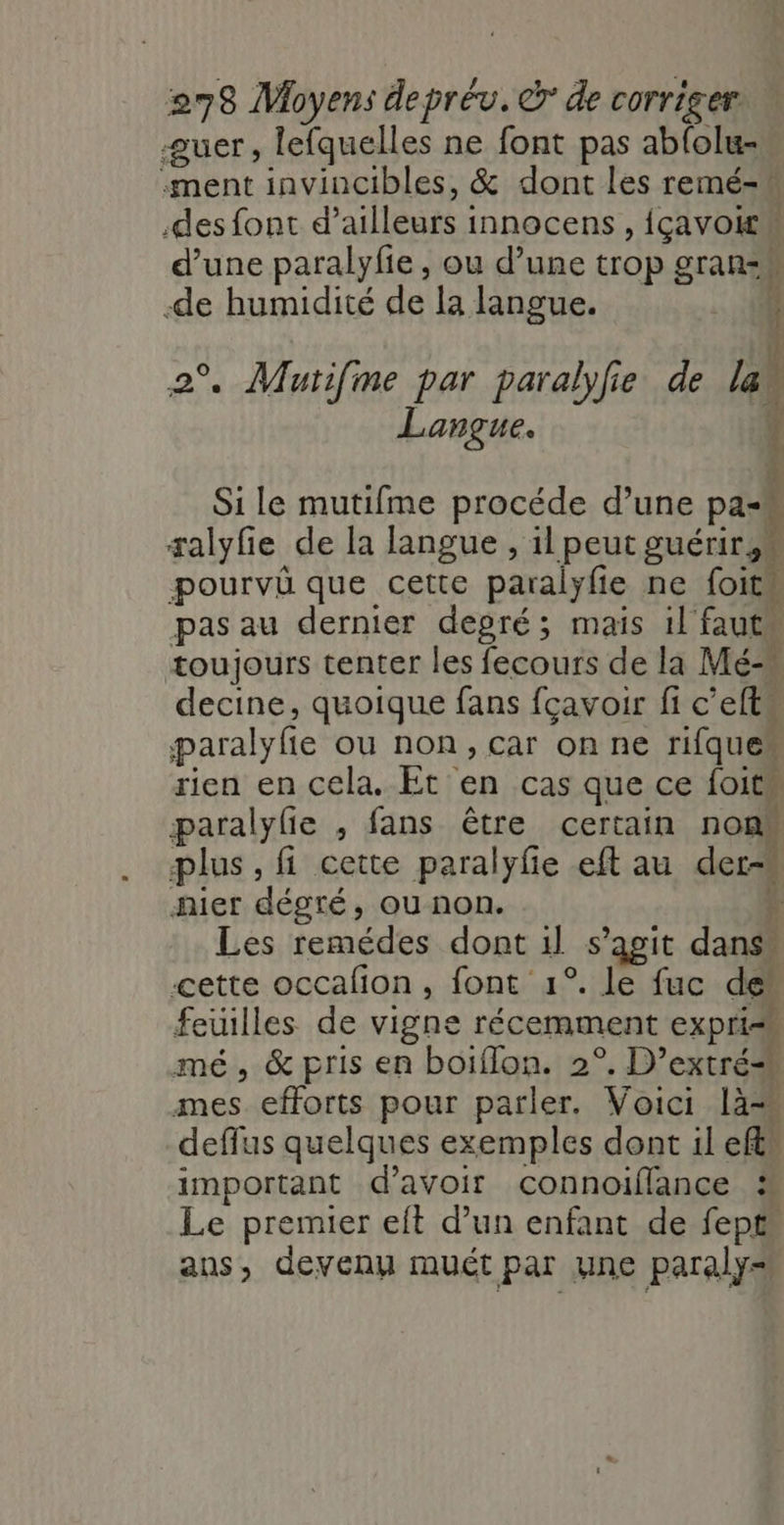 æuer, lefquelles ne font pas ablolu- «ment invincibles, &amp; dont les remé- .des font d’ailleurs innocens , {çavoitw d’une paralyfie , ou d’une trop grans -de humidité de la langue. nee, à 2°. Mautifme par paralyfie de la Langue. tl % $ : : F L 4 } # 4 Si le mutifme procéde d’une pa-« salyfie de la langue , il peut guérir, pourvû que cette paralÿfie ne foits pas au dernier degré; mais il faut toujours tenter les fecours de la Mé- decine, quoique fans fcavoir fi c’efts paralyfie ou non, car on ne rifques rien en cela. Et en cas que ce foits paralyle , fans être certain nonk plus, fi cette paralyfe eft au der-* nier dégté, ou non. Le Les remédes dont 1l s’agit dans” cette occalion, font 1°. le fuc de feuilles de vigne récemment expri mé, &amp; pris en boiflon. 2°. D’extré mes efforts pour parler. Voici là“ deffus quelques exemples dont il eft” important d’avoir connoiflance % Le premier eit d’un enfant de fepts ans, devenu muét par une paraly-