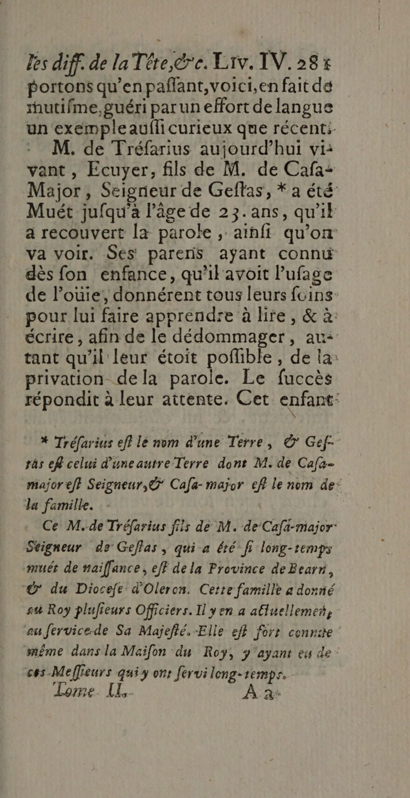 portons qu’en paflant,voici,en fait dé utifme,guéri parun effort de langue un exempleauflicurieux que récent M. de Tréfarius aujourd’hui vi: vant , Ecuyer, fils de M. de Cafa: Major, Seigrieur de Geflas, * a été Muét jufqu'a l’âge de 23.ans, qu'ik a recouvert la parole , aïnfi qu’on va voir. Ses pareris aÿant connt dès fon enfance, qu'il avoit lufage de l’ouie, donnérent tous leurs fcins: pour lui faire apprendre à lire, &amp; à: écrire , afin de le dédommager, au: tant qu'il leur étoit poflible , de la: privation dela parole. Le fuccès répondit à leur attente. Cet enfant: * Tréfarius ef} lé nom d’une Terre, © Gef- râs ef celui d’uneautre Terre dont M. de Cafa- major ef} Seigneur, Cafa- major ef le nom de: la famille. | Ce M.-de Tréfarius fils de M. de Cafa-major: Seigneur de Geflas, qui-a été’ fi long-temps muét de naiffance, eff dela Province de Bearn, ©’ du Diocefe d'Oleron. Cette famille a donné su Roy plufieurs Officiers. Il yen a aluellemet, aufervice-de Sa Majefié. Elle eff forr cennite même dans la Maifon du Roy, y'‘ayant eu de’ ces -Meffieurs qui y ons férui leng-remps. Lomme. [L- À a+