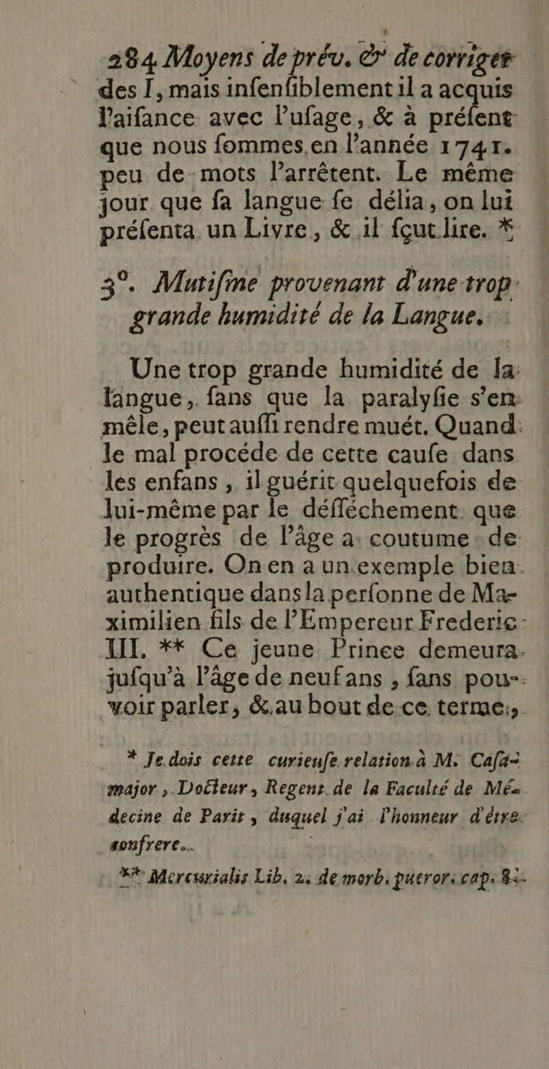 des 1, mais infenfiblement il a acquis laifance avec lufage, &amp; à préfent que nous fommes.en l’année 17417. peu de-mots larrêtent. Le même jour que fa langue fe délia, on lui préfenta, un Livre, &amp; 1l {çut ire. * 3°. Mutifme provenant d'une-trop grande humidité de la Langue. : Une trop grande humidité de Îa: langue, fans que la paralyfe s’en: mêle, peutauffi rendre muét, Quand: le mal procéde de cette caufe dans les enfans , il guérit quelquefois de lui-même par le défléchement que le progrès de l’âge à: coutume. de produire. On en a un exemple bien: authentique dans la perfonne de Ma- ximilien fils de l'Empereur Frederie- LIT, ** Ce jeune Prince demeura. jufqu’à l’âge de neufans , fans pou-. voir parler, &amp;.au bout de-ce terme: * Je dois cette curienfe relation. a M. Cafa= major ,. Docteur, Regent. de la Faculté de Méa decine de Parit, duquel j'ai. l'honneur d'être. sonfrere… F* Mercwrialis Lib, 2: de morb, pueror: cap. 8&lt;-