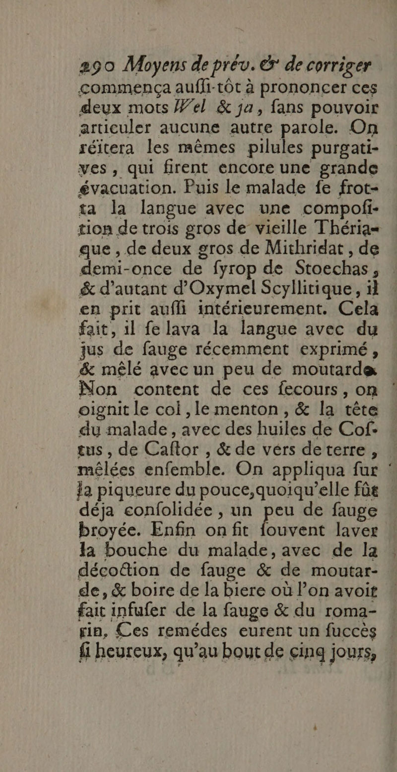 commença auffi-tôt à prononcer ces deux mots Wel &amp; ja, fans pouvoir articuler aucune autre parole. On séitera les mêmes pilules purgati- ves, qui firent encore une grande évacuation. Puis le malade fe frot- ta la langue avec une compoli- tion de trois gros de vieille Théria= que , de deux gros de Mithridat , de demi-once de fyrop de Stoechas, &amp; d'autant d'Oxymel Scyllitique, il en prit aufli intérieurement. Cela fait, il fe lava la langue avec du jus de fauge récemment exprimé, &amp; mêlé avec un peu de moutarde Non content de ces fecours, on oignit le col , le menton, &amp; la tête du malade, avec des huiles de Cof- tus , de Caftor , &amp; de vérs deterre, mêlées enfemble. On appliqua fur : la piqueure du pouce,quoiqu’elle fûs déja confolidée , un peu de fauge broyée. Enfin on fit {ouvent laver la bouche du malade, avec de la décottion de fauge &amp; de moutar- de, &amp; boire de la biere où l’on avoit fait infufer de la fauge &amp; du roma- in, Ces remédes eurent un fuccès {i heureux, qu’au bout de cinq jours,