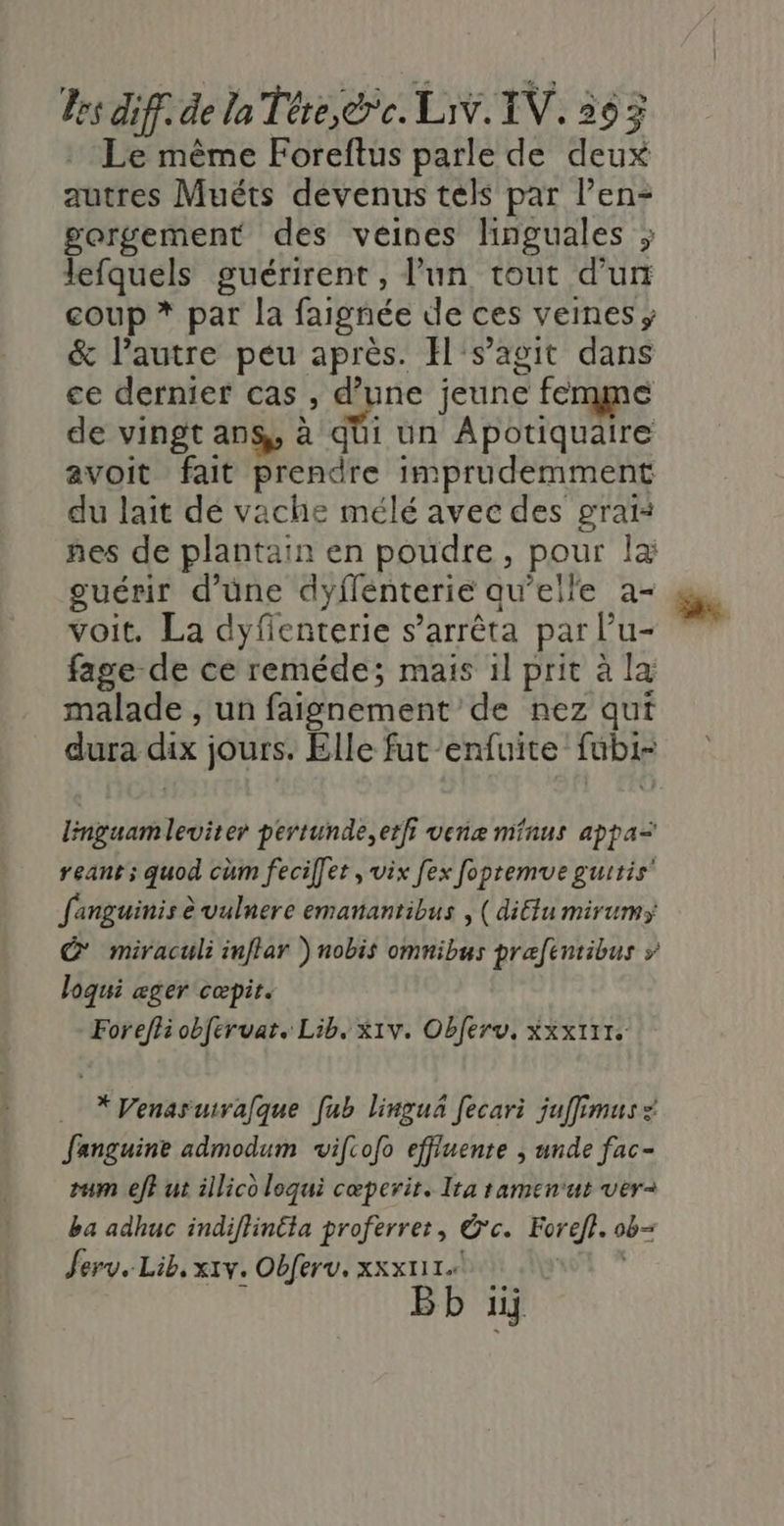 Le même Foreftus parle de deux autres Muéts devenus tels par l’en- gorgement des veines linguales ; lefquels guérirent, l’un tout d’un coup * par la faignée de ces veines ; &amp; l’autre peu après. H's’agit dans ce dernier cas , d’une jeune femme de vingt ans, à qüi un Apotiquaire avoit fait prendre imprudemment du lait de vache mélé avec des grai: nes de plantain en poudre, pour Îæ guérir d’une dyflénterie qu'elle a- voit. La dyfenterie s'arrêta par l’u- fage de ce reméde; mais il prit à la malade , un faignement de nez qui dura dix jours. Elle fut-enfuite fubi- linguamleviter pertunde,erfi venæ minus appa= reant; quod cùm feciffer , vix fex fopremue guitis’ fanguinis à vulnere emanantibus , (diétu mirums C*' miraculi inftar ) nobis omnibus prafentibus » loqui æger cœæpit. Foreffi obfervar. Lib. x1v. Obferv, Xxx111. X*Venasuirafque [ub linguñ fecari juffimus: Janguine admodum viftofo effluenre | unde fac- ram eff ut illico loqui cœperit. Ita ramenut ver- ba adhuc indifhin£ta proferret, Ôc. Forefl. ob- Jerv. Lib, x1v. Obferv. xxx111. |