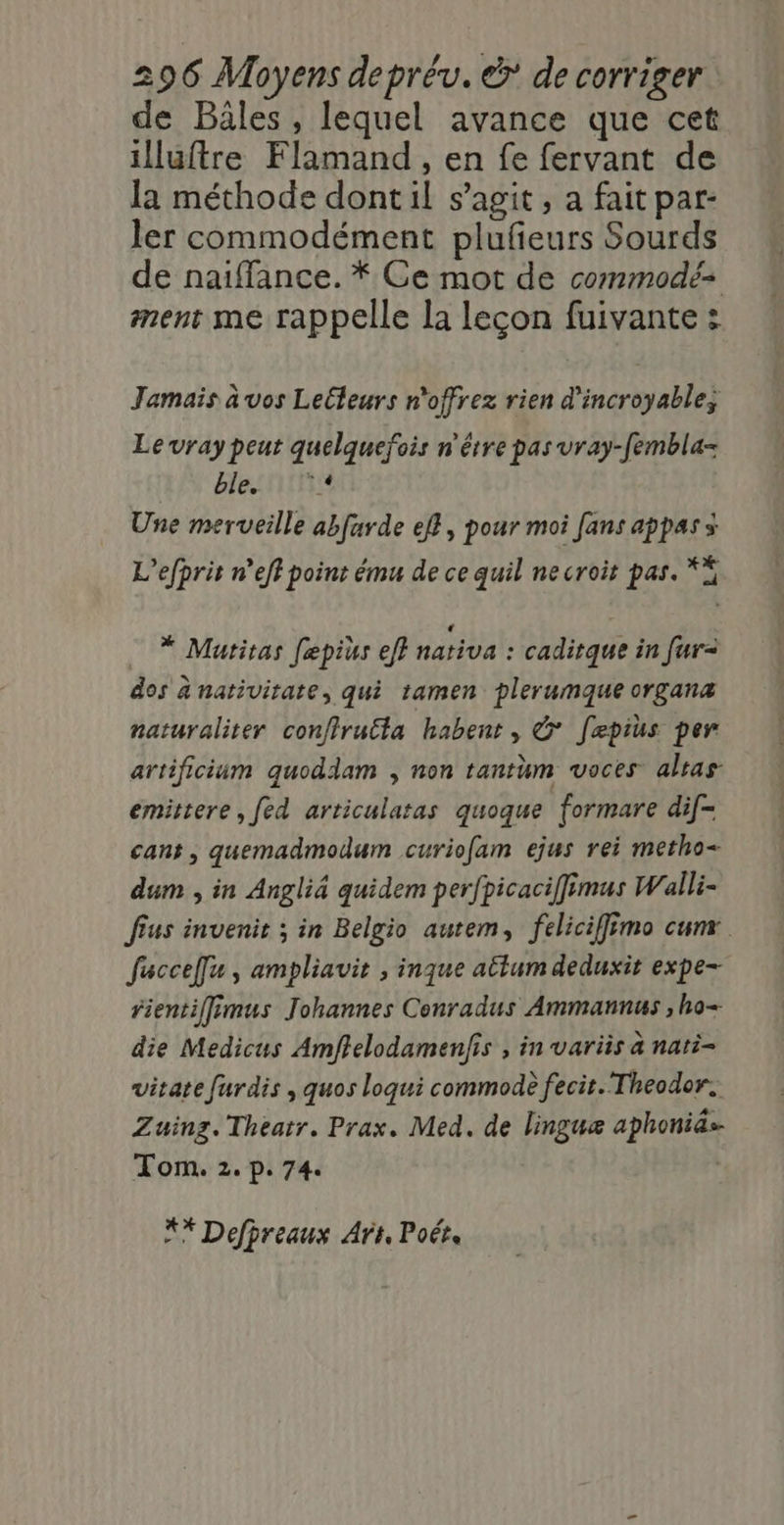 de Bâles , lequel avance que cet illuftre Flamand, en fe fervant de la méthode dont il s’agit, a fait par- ler commodément plufeurs Sourds de naiffance. * Ce mot de commodé= ment me rappelle la leçon fuivante : Jamais à vos Lelleurs n'offrez rien d'incroyable, Le vray peut quelquefois n'être pas vray-fembla- ble:nirsie Une merveille abfarde eff, pour moi fans appass L’efprit n’eff point ému de ce quil ne croit pas. ** * Matitas fæpius eff nativa : caditque in fur= dos anativitate, qui 1amen plerumque organæ naturaliter confiru£ta habent, &amp; [epius per artificium quoddam , non tantum voces alsas emittere, [ed articulatas quoque formare dif- cans, quemadmodum curio[am ejus rei metho- dum , in Angliä quidem perfpicaciffimus Walli- fus invenit ; in Belgio autem, feliciffimo cum facceÎfu , ampliavit , inque atlum deduxit expe- fientiffimus Johannes Conradus Ammannus , ho- die Medicus Amffelodamenfis , in variis à nati- vitate furdis , quos loqui commodè fecit. Theodor. Zuinz. Theatr. Prax. Med. de linguæ aphonids- Tom. 2. p. 74. ** Defpreaux Art, Poétrs