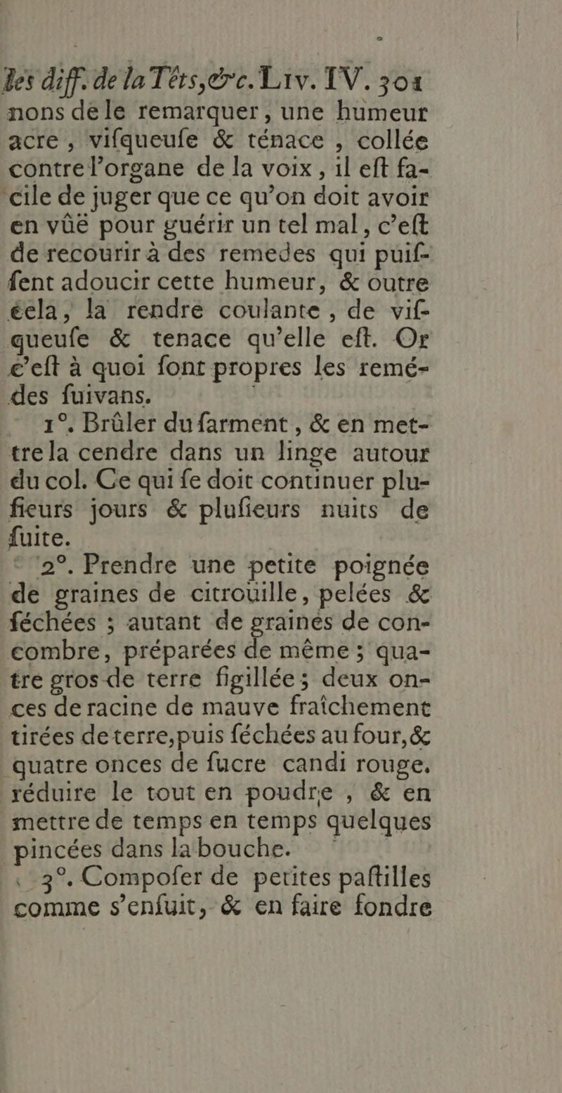 L2 des diff. de la Térs,&amp;rc. Liv. TV. 301 nons de le remarquer, une humeur acre , vifqueufe &amp; ténace , collée contre l'organe de la voix, il eft fa- cile de juger que ce qu’on doit avoir en vûëé pour guérir un tel mal, c’eft de recourir à des remedes qui puif- fent adoucir cette humeur, &amp; outre écla, la rendre coulante , de vif queufe &amp; tenace qu’elle eft. Or £’eft à quoi font propres les remé- des fuivans. 1°, Brûler dufarment , &amp; en met- tre la cendre dans un linge autour du col. Ce qui fe doit continuer plu- fieurs jours &amp; plufieurs nuits de fuite. 2°. Prendre une petite poignée de graines de citrouille, pelées &amp; féchées ; autant de graines de con- combre, préparées de même ; qua- tre gros de terre figillée; deux on- ces de racine de mauve fraîchement tirées deterre,puis féchées au four,&amp; quatre onces de fucre candi rouge, réduire le tout en poudre , &amp; en mettre de temps en temps quelques pincées dans labouche. 3°. Compofer de petites paftilles comme s’enfuit, &amp; en faire fondre