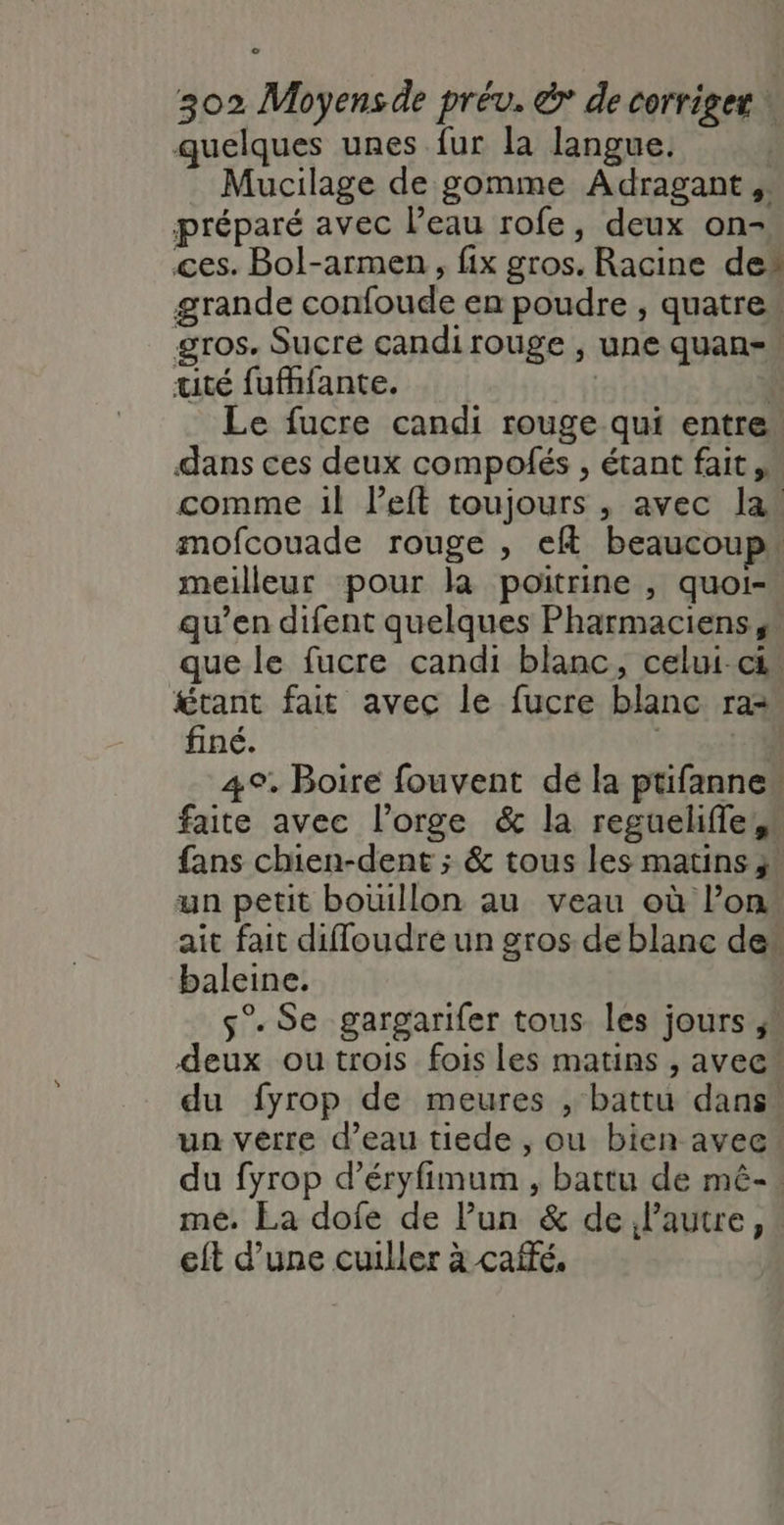 quelques unes fur la langue. Mucilage de gomme Adragant, préparé avec l’eau rofe, deux on- ces. Bol-armen , fix gros. Racine de” grande confoude en poudre , quatre, gros, Sucre candirouge , une quan= tité fufhfante. ÿ Le fucre candi rouge qui entre dans ces deux compofés , étant fait,” comme 1l left toujours , avec la’ mofcouade rouge , eft beaucoup» meilleur pour là poitrine, quoi-. qu’en difent quelques Pharmaciens, que le fucre candi blanc, celui ci” étant fait avec le fucre blanc raz finé. 221 4°, Boire fouvent dé la ptifanne” faite avec l'orge &amp; la regueliffe,s fans chien-dent ; &amp; tous les matins ;! un petit bouillon au veau où l’on. ait fait diffoudré un gros de blanc de“ baleine. | s°. Se gargarifer tous les jours ! deux ou trois fois les matins , avec” du fyrop de meures , battu dans” un verre d’eau tiede , ou bien avec du fyrop d’éryfimum , battu de mê-. me. La dofe de Pun &amp; de lautre, eft d’une cuiller à café,