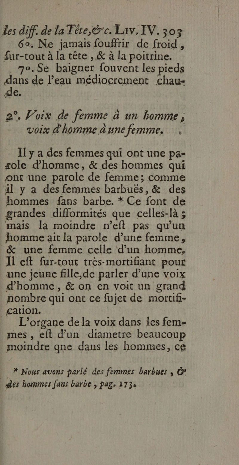 6°. Ne jamais fouffrir de froid, fur-tout à la tête , &amp; à la poitrine. _70.$Se baigner fouvent les pieds dans de l’eau médiocrement chau- de. | 2°, Voix de femme à un homme; voix d'homme aunefemme. Il y a des femmes qui ont une pa- sole d'homme, &amp; des hommes qui ont une parole de femme; comme il y a des femmes barbuës, &amp; des hommes fans barbe. * Ce font de grandes difformités que celles-là ; mais la moindre neft pas qu’un homme ait la parole d’une femme, &amp; une femme celle d’un homme, Il eft fur-tout très-mortifiant pour une jeune fille,de parler d’une voix d'homme, &amp; on en voit un grand nombre qui ont ce fujet de mortif- cation. _ L’organe dela voix dans les fem- mes , eft d’un diametre beaucoup moindre qne dans les hommes, ce * Nous avons parlé des femmes barbues , &amp; Ses hommes Jans barbe , pag. 1739