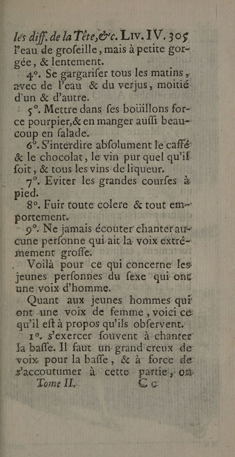 és diff de la Téte,rc. Liv.IV,30$ l’eau de grofeille , mais à petite gor- gée, &amp; lentement. | 4°. Se gargarifer tous les matins, avec de l’eau &amp; du verjus, moitié. d'un &amp; d’autre. EAGL - s°. Mettre dans fes botillons for- ce pourpier,&amp; en manger aufli beau- coup en falade. 6°. S’intérdire abfolument le caffé: &amp; le chocolat, le vin pur quel qu’if foit , &amp; tous les vins de liqueur. ‘7°. Eviter les grandes courfes à pied. 8°. Fuir toute colere &amp; tout em- portement. APRES - 9°: Ne jamais écouter chanter aut cune perfonne qui ait la voix extré- mement grofle. | ic Voilà pour ce qui concerne Îles jeunes perfonnes du fexe' qui ont une voix d'homme. Quant aux jeunes hommes qui ont une voix de femme, voici cé qu’il eft à propos qu’ils obfervent. * 1° s'exercer fouvent à chanter fa baffle. Il faut un grand'creux de: voix pour la bafle, &amp; à force de: s’accoutumet à cette partiel, 0% Tome IL, eg