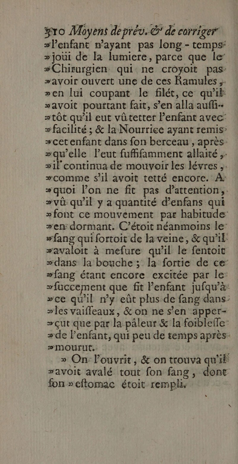 sPenfant wayant pas long - temps: +joui de la lumiere, parce que le’ #Chirurgien qui ne croyoit pas: #avoir ouvert une de ces Ramules »en lui coupant le filét, ce qu'il savoit pourtant fait, s’en alla aufli- stôt qu'il eut vûtetter enfant avec: s facilité; &amp; la Nourrice ayant remis’ scet enfant dans fon berceau , après: “qu’elle leut fufffamment allaité ;: sl continua de mouvoir les lévres ,: comme s’il avoit tetté encore. À: quoi l’on ne fit pas d’attention,. »vü qu'il y a quantité d’enfans qui »font ce mouvement par habitude en: dormant. C’étoit néanmoins le: #fang qui fortoit de la veine, &amp; qu'il: savaloit à mefure qu’il le fentoit “dans la bouche ; la fortie de ce +fang étant encore excitée par le: “fuccement que fit l'enfant jufqu’à: »ce qu'il #y eût plus-de fang dans: ses vaiffeaux, &amp; on ne s’en apper- »çut que par la pâleur &amp; la foiblefTe +de l’enfant, qui peu de temps après: #MOUrUT, fé » On: louvrit, &amp; on trouva qu'if savoit avalé tout fon fang, dont fon seftomac étoit rempli