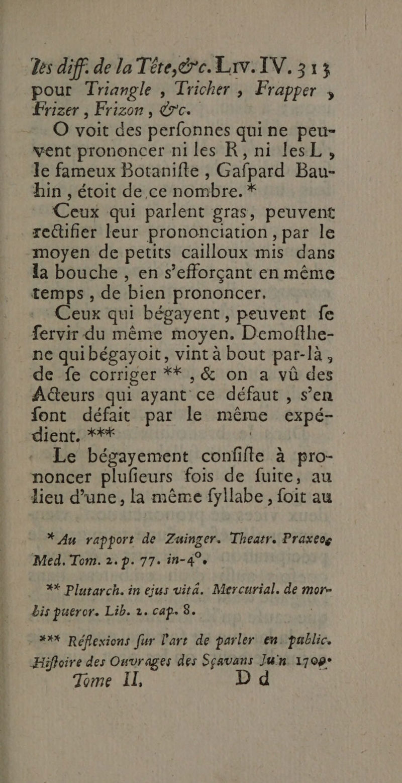 pour Triangle , Tricher ; Frapper Frizer , Frizon, &amp;'c. O voit des perfonnes quine peu- vent prononcer ni les KR, ni lesL, le fameux Botanifte , Gafpard Bau- hin , étoit de ce nombre. * Ceux qui parlent gras, peuvent rectifier leur prononciation , par le moyen de petits cailloux mis dans la bouche , en s’efforçant en même temps , de bien prononcer. Ceux qui bégayent, peuvent fe fervir du même moyen. Demofthe- ne quibégayoit, vint à bout par-là, de fe corriger **,&amp; on a vû des AGteurs qui ayant ce défaut , s’en font défait par le même expé- dient. **#* | | Le bégayement confifte à pro- noncer plufieurs fois de fuite, au lieu d’une, la même fyllabe , foit au * Au rapport de Zuinger. Theatr. Praxeog Med. Tom. 2.p. 77. in-4°e ** Plutarch. in ejus vita. Mercurial. de mor- bis pueror. Lib. 2. cap. A - #** Réflexions fur l'art de parler en. pablic. Hifloire des Ouvrages des Sçauans Jun 1709° Tome II, D d