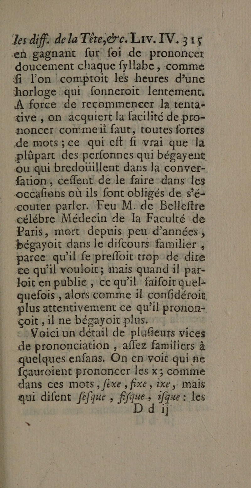 eà gagnant fur foi de prononcer doucement chaque fyllabe , comme f. l’on :comptroit les heures d’une horloge qui fonneroit lentément, À force de recommencer la tenta- üve , on acquiert la facilité de pro- noncer commeii faut, toutes fortes de mots;ce qui eft fi vrai que la plûpart des perfonnes qui bégayent ou qui bredouillent dans la conver- fauion:, ceflent de le faire dans les occafiens où ils font obligés de s’é- couter parler. Feu M. de Belleftre célébre Médecin de la Faculté de Paris, mort depuis peu d'années, bégayoit dans le difcours: familier , parce qu'il ferprefloit trop de dire &amp;e qu'il vouloit; maïs quand il par- loir enpublie , ce qu'il faifoit quel- quefois , alors comme il confidéroit, plus attentivement ce qu’il pronon- çoit , il ne bégayoit plus. Voici un détail de plufieurs vices de prononciation , aflez familiers à quelques enfans. On en voit qui ne fçauroïent prononcer les x; comme dans ces mots, féxe , fixe, ixe, mais qui difent féfque ; fifque, 1fque : Les D d ij rèli