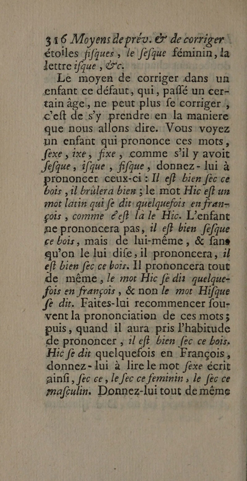 étoiles fifques, le fefque féminin, da lettre ifque , &amp;r'c. Le moyen de corriger dans un enfant ce défaut, qui, paflé un eer- tain âge, ne peut plus fe corriger, c'eft de s’y prendre:en la maniere que nous allons dire. Vous voyez un enfant quiprononce ces mots, fèxe ,ixe, fixe; comme s’il y avoit Jefque ; ifque , fifque, donnez - lui à prononcer ceux-ci: I] eff bien fèc ce bots ,1l brulera bies ; le mot Hic effur not latin qui fe diviquelquefois en fran- gois , comme «éeft la le Hic. L'enfant ne prononcera pas, 1/ ef} bien fefque ce bois, mais de lui-même, &amp; fans qu’on le lui dife, il prononcera, 1} ef? bien fèc ce boir. Il prononcera tout de même, le mot Hic fe dia quelque- fois en françois, &amp; non le mot Hifque fe dir. Faites-lui recommencer fou- vent la prononciation de ces mots; puis, quand il aura pris l’habitude de prononcer ; 1l ef} bien fec ce hors. He fe dit quelquefois en François, donnez- lui à lire le mot féxe écrit ainfi, fec ce, le Jec ce feminin ; le fècce mafculin. Donnez-lui tout de même