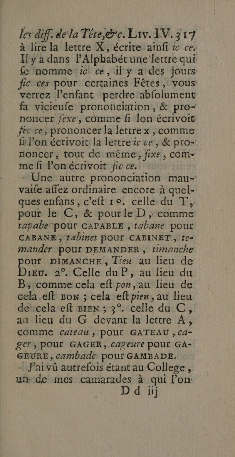 à lire la lettre X, écrite ainfi ic ce. Il y a dans lAlphabét une lettre qui fe nomme 6! ce, il y a des jours fic ces pour certaines Fêtes, vous verrez l'enfant perdre abfolument fa vicieufe prononciation, &amp; pro- noncer fexe, comme fi lon écrivoit: fec ce, prononcer la lettre x , comme: {x l’on écrivoit la lettre ic ce , &amp; pro- noncer, tout de même, fixe, cOm- me fi l’on écrivoit fic ce. - Une autre prononcration mau- vaife aflez ordinaire encore à quel- ques enfans, c’eft 1°. celle du T,. pour le C, &amp; pourle D ,; comme tapabe pour CAPABLE , tabane pout CABANE , tabinet POUT CABINET, te- mander pour DEMANDER , timanche pouf DIMANCHE, Jeu au lieu de Dieu. 2°. Celle du P, au lieu du B; comme cela eft por, au lieu de cela.eft Bon ; cela eft pren, au lieu dencela eft 81EN ; 3°. celle du C, au lieu du G devant la lettre À, comme cateau , POUL GATEAU , Ca- 2er, POUr GAGER, cageure POUL GA- GEURE, camnbade pour GAMBADE. - Jarvû autrefois étant au College , un de mes camarades à qui l’on: ii]