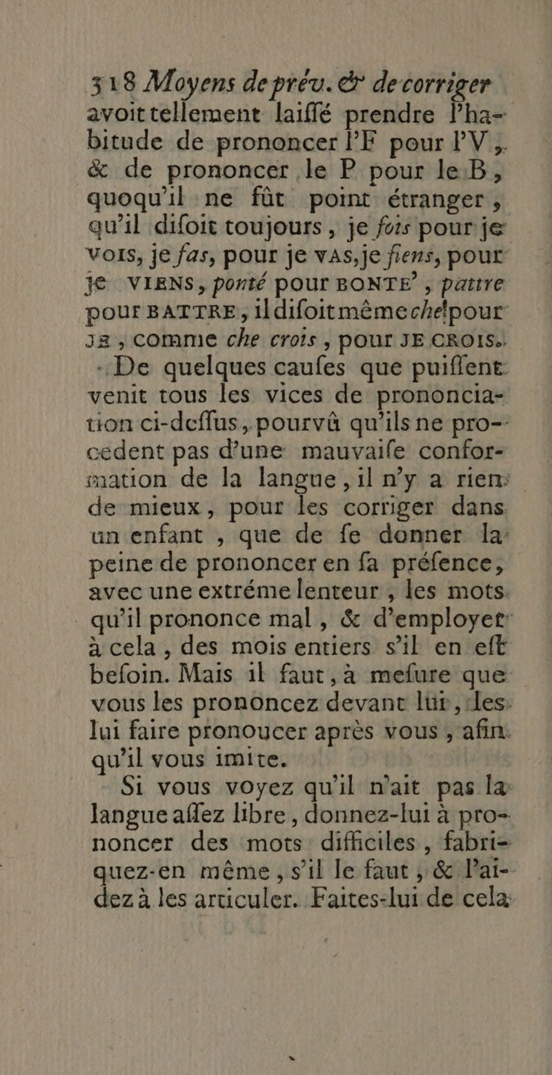 avoittellement laiffé prendre Pha- bitude de prononcer PF pour PV, % de prononcer .le P pour le.B, quoqu'il ne fût point étranger, qu’il difoit toujours, je fois pour je Vois, je fas, pour je vaAs,je fiers, pour je VIENS, ponté pour BONTE , patte pour BATTRE, ildifoitmêmechelpour J2 , COMME che crois , POUr JE CROIS. - De quelques caufes que puifient venit tous les vices de prononcia- tion ci-decflus, pourvà qu'ils ne pro- cedent pas d’une mauvaife confor- mation de la langue , il n’y a rien: de mieux, pour les corriger dans. un enfant , que de fe donner la: peine de prononcer en fa préfence, avec une extréme lenteur , les mots. qu’il prononce mal, &amp; d’employet: à cela , des mois entiers s’il en eft befoin. Mais 1l faut, à mefure que vous les prononcez devant lür,rles: lui faire pronoucer après vous ; afin. qu'il vous imite. Si vous voyez qu'il n'ait pas læ langue afez hibre , donnez-lui à pro- noncer des mots difhciles, fabri- quez-en même, sil le faut , &amp; Pai- dez à les articuler. Faites-lui de cela